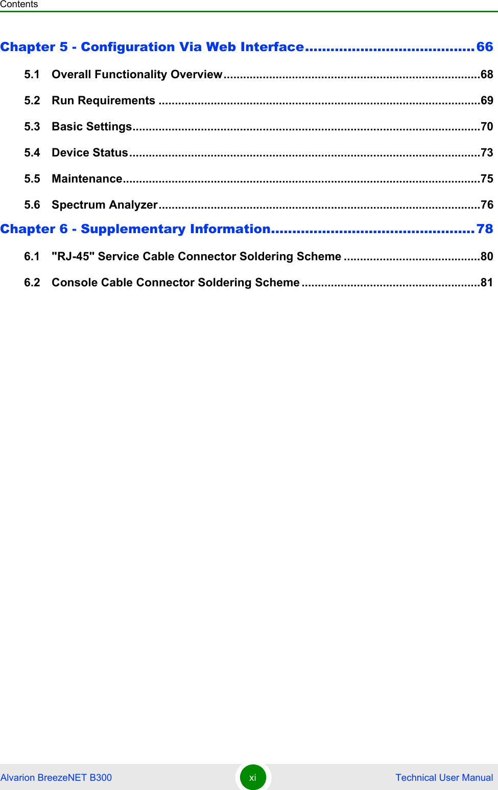 ContentsAlvarion BreezeNET B300 xi  Technical User ManualChapter 5 - Configuration Via Web Interface........................................665.1   Overall Functionality Overview...............................................................................685.2   Run Requirements ...................................................................................................695.3   Basic Settings...........................................................................................................705.4   Device Status............................................................................................................735.5   Maintenance..............................................................................................................755.6   Spectrum Analyzer...................................................................................................76Chapter 6 - Supplementary Information................................................786.1   &quot;RJ-45&quot; Service Cable Connector Soldering Scheme ..........................................806.2   Console Cable Connector Soldering Scheme .......................................................81