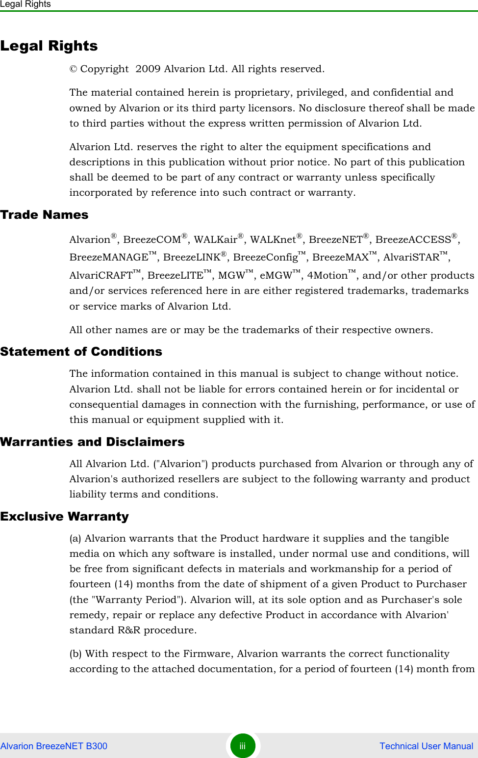 Legal RightsAlvarion BreezeNET B300 iii  Technical User ManualLegal Rights© Copyright  2009 Alvarion Ltd. All rights reserved.The material contained herein is proprietary, privileged, and confidential and owned by Alvarion or its third party licensors. No disclosure thereof shall be made to third parties without the express written permission of Alvarion Ltd.Alvarion Ltd. reserves the right to alter the equipment specifications and descriptions in this publication without prior notice. No part of this publication shall be deemed to be part of any contract or warranty unless specifically incorporated by reference into such contract or warranty.Trade NamesAlvarion®, BreezeCOM®, WALKair®, WALKnet®, BreezeNET®, BreezeACCESS®, BreezeMANAGE™, BreezeLINK®, BreezeConfig™, BreezeMAX™, AlvariSTAR™, AlvariCRAFT™, BreezeLITE™, MGW™, eMGW™, 4Motion™, and/or other products and/or services referenced here in are either registered trademarks, trademarks or service marks of Alvarion Ltd.All other names are or may be the trademarks of their respective owners.Statement of ConditionsThe information contained in this manual is subject to change without notice. Alvarion Ltd. shall not be liable for errors contained herein or for incidental or consequential damages in connection with the furnishing, performance, or use of this manual or equipment supplied with it.Warranties and DisclaimersAll Alvarion Ltd. (&quot;Alvarion&quot;) products purchased from Alvarion or through any of Alvarion&apos;s authorized resellers are subject to the following warranty and product liability terms and conditions.Exclusive Warranty(a) Alvarion warrants that the Product hardware it supplies and the tangible media on which any software is installed, under normal use and conditions, will be free from significant defects in materials and workmanship for a period of fourteen (14) months from the date of shipment of a given Product to Purchaser (the &quot;Warranty Period&quot;). Alvarion will, at its sole option and as Purchaser&apos;s sole remedy, repair or replace any defective Product in accordance with Alvarion&apos; standard R&amp;R procedure.(b) With respect to the Firmware, Alvarion warrants the correct functionality according to the attached documentation, for a period of fourteen (14) month from 