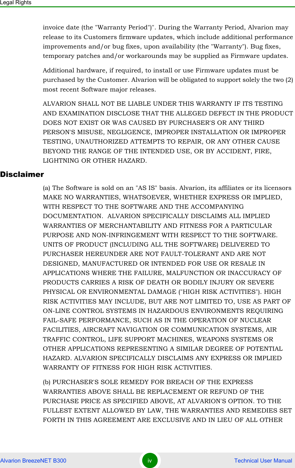 Legal RightsAlvarion BreezeNET B300 iv  Technical User Manualinvoice date (the &quot;Warranty Period&quot;)&quot;. During the Warranty Period, Alvarion may release to its Customers firmware updates, which include additional performance improvements and/or bug fixes, upon availability (the &quot;Warranty&quot;). Bug fixes, temporary patches and/or workarounds may be supplied as Firmware updates. Additional hardware, if required, to install or use Firmware updates must be purchased by the Customer. Alvarion will be obligated to support solely the two (2) most recent Software major releases. ALVARION SHALL NOT BE LIABLE UNDER THIS WARRANTY IF ITS TESTING AND EXAMINATION DISCLOSE THAT THE ALLEGED DEFECT IN THE PRODUCT DOES NOT EXIST OR WAS CAUSED BY PURCHASER&apos;S OR ANY THIRD PERSON&apos;S MISUSE, NEGLIGENCE, IMPROPER INSTALLATION OR IMPROPER TESTING, UNAUTHORIZED ATTEMPTS TO REPAIR, OR ANY OTHER CAUSE BEYOND THE RANGE OF THE INTENDED USE, OR BY ACCIDENT, FIRE, LIGHTNING OR OTHER HAZARD.Disclaimer(a) The Software is sold on an &quot;AS IS&quot; basis. Alvarion, its affiliates or its licensors MAKE NO WARRANTIES, WHATSOEVER, WHETHER EXPRESS OR IMPLIED, WITH RESPECT TO THE SOFTWARE AND THE ACCOMPANYING DOCUMENTATION.  ALVARION SPECIFICALLY DISCLAIMS ALL IMPLIED WARRANTIES OF MERCHANTABILITY AND FITNESS FOR A PARTICULAR PURPOSE AND NON-INFRINGEMENT WITH RESPECT TO THE SOFTWARE. UNITS OF PRODUCT (INCLUDING ALL THE SOFTWARE) DELIVERED TO PURCHASER HEREUNDER ARE NOT FAULT-TOLERANT AND ARE NOT DESIGNED, MANUFACTURED OR INTENDED FOR USE OR RESALE IN APPLICATIONS WHERE THE FAILURE, MALFUNCTION OR INACCURACY OF PRODUCTS CARRIES A RISK OF DEATH OR BODILY INJURY OR SEVERE PHYSICAL OR ENVIRONMENTAL DAMAGE (&quot;HIGH RISK ACTIVITIES&quot;). HIGH RISK ACTIVITIES MAY INCLUDE, BUT ARE NOT LIMITED TO, USE AS PART OF ON-LINE CONTROL SYSTEMS IN HAZARDOUS ENVIRONMENTS REQUIRING FAIL-SAFE PERFORMANCE, SUCH AS IN THE OPERATION OF NUCLEAR FACILITIES, AIRCRAFT NAVIGATION OR COMMUNICATION SYSTEMS, AIR TRAFFIC CONTROL, LIFE SUPPORT MACHINES, WEAPONS SYSTEMS OR OTHER APPLICATIONS REPRESENTING A SIMILAR DEGREE OF POTENTIAL HAZARD. ALVARION SPECIFICALLY DISCLAIMS ANY EXPRESS OR IMPLIED WARRANTY OF FITNESS FOR HIGH RISK ACTIVITIES.(b) PURCHASER&apos;S SOLE REMEDY FOR BREACH OF THE EXPRESS WARRANTIES ABOVE SHALL BE REPLACEMENT OR REFUND OF THE PURCHASE PRICE AS SPECIFIED ABOVE, AT ALVARION&apos;S OPTION. TO THE FULLEST EXTENT ALLOWED BY LAW, THE WARRANTIES AND REMEDIES SET FORTH IN THIS AGREEMENT ARE EXCLUSIVE AND IN LIEU OF ALL OTHER 