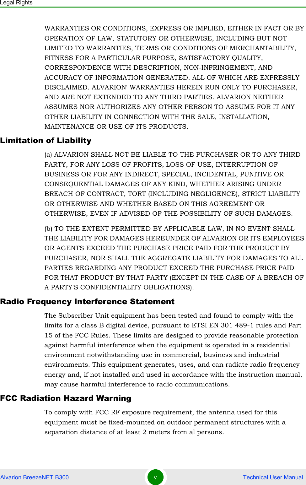 Legal RightsAlvarion BreezeNET B300 v Technical User ManualWARRANTIES OR CONDITIONS, EXPRESS OR IMPLIED, EITHER IN FACT OR BY OPERATION OF LAW, STATUTORY OR OTHERWISE, INCLUDING BUT NOT LIMITED TO WARRANTIES, TERMS OR CONDITIONS OF MERCHANTABILITY, FITNESS FOR A PARTICULAR PURPOSE, SATISFACTORY QUALITY, CORRESPONDENCE WITH DESCRIPTION, NON-INFRINGEMENT, AND ACCURACY OF INFORMATION GENERATED. ALL OF WHICH ARE EXPRESSLY DISCLAIMED. ALVARION&apos; WARRANTIES HEREIN RUN ONLY TO PURCHASER, AND ARE NOT EXTENDED TO ANY THIRD PARTIES. ALVARION NEITHER ASSUMES NOR AUTHORIZES ANY OTHER PERSON TO ASSUME FOR IT ANY OTHER LIABILITY IN CONNECTION WITH THE SALE, INSTALLATION, MAINTENANCE OR USE OF ITS PRODUCTS.Limitation of Liability(a) ALVARION SHALL NOT BE LIABLE TO THE PURCHASER OR TO ANY THIRD PARTY, FOR ANY LOSS OF PROFITS, LOSS OF USE, INTERRUPTION OF BUSINESS OR FOR ANY INDIRECT, SPECIAL, INCIDENTAL, PUNITIVE OR CONSEQUENTIAL DAMAGES OF ANY KIND, WHETHER ARISING UNDER BREACH OF CONTRACT, TORT (INCLUDING NEGLIGENCE), STRICT LIABILITY OR OTHERWISE AND WHETHER BASED ON THIS AGREEMENT OR OTHERWISE, EVEN IF ADVISED OF THE POSSIBILITY OF SUCH DAMAGES.(b) TO THE EXTENT PERMITTED BY APPLICABLE LAW, IN NO EVENT SHALL THE LIABILITY FOR DAMAGES HEREUNDER OF ALVARION OR ITS EMPLOYEES OR AGENTS EXCEED THE PURCHASE PRICE PAID FOR THE PRODUCT BY PURCHASER, NOR SHALL THE AGGREGATE LIABILITY FOR DAMAGES TO ALL PARTIES REGARDING ANY PRODUCT EXCEED THE PURCHASE PRICE PAID FOR THAT PRODUCT BY THAT PARTY (EXCEPT IN THE CASE OF A BREACH OF A PARTY&apos;S CONFIDENTIALITY OBLIGATIONS).Radio Frequency Interference StatementThe Subscriber Unit equipment has been tested and found to comply with the limits for a class B digital device, pursuant to ETSI EN 301 489-1 rules and Part 15 of the FCC Rules. These limits are designed to provide reasonable protection against harmful interference when the equipment is operated in a residential environment notwithstanding use in commercial, business and industrial environments. This equipment generates, uses, and can radiate radio frequency energy and, if not installed and used in accordance with the instruction manual, may cause harmful interference to radio communications.FCC Radiation Hazard WarningTo comply with FCC RF exposure requirement, the antenna used for this equipment must be fixed-mounted on outdoor permanent structures with a separation distance of at least 2 meters from al persons.