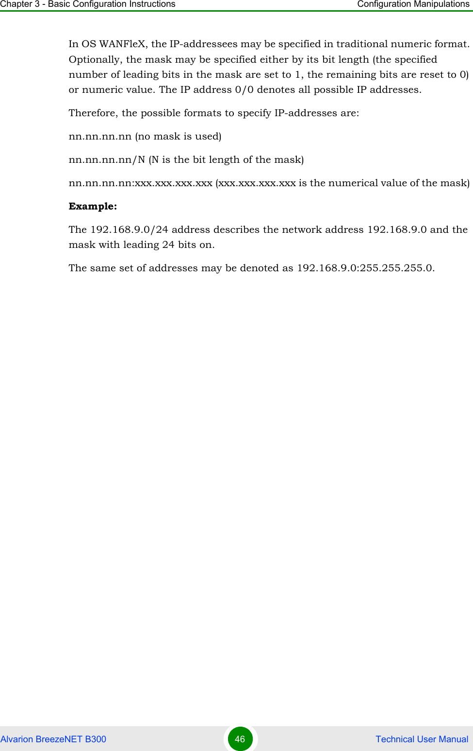 Chapter 3 - Basic Configuration Instructions Configuration ManipulationsAlvarion BreezeNET B300 46  Technical User ManualIn OS WANFleX, the IP-addressees may be specified in traditional numeric format. Optionally, the mask may be specified either by its bit length (the specified number of leading bits in the mask are set to 1, the remaining bits are reset to 0) or numeric value. The IP address 0/0 denotes all possible IP addresses.Therefore, the possible formats to specify IP-addresses are:nn.nn.nn.nn (no mask is used)nn.nn.nn.nn/N (N is the bit length of the mask)nn.nn.nn.nn:xxx.xxx.xxx.xxx (xxx.xxx.xxx.xxx is the numerical value of the mask) Example:The 192.168.9.0/24 address describes the network address 192.168.9.0 and the mask with leading 24 bits on. The same set of addresses may be denoted as 192.168.9.0:255.255.255.0.