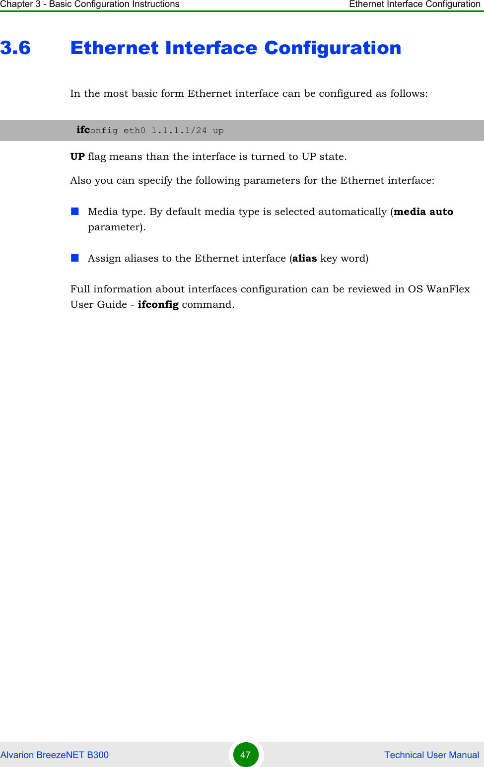 Chapter 3 - Basic Configuration Instructions Ethernet Interface ConfigurationAlvarion BreezeNET B300 47  Technical User Manual3.6 Ethernet Interface ConfigurationIn the most basic form Ethernet interface can be configured as follows:UP flag means than the interface is turned to UP state. Also you can specify the following parameters for the Ethernet interface:Media type. By default media type is selected automatically (media auto parameter).Assign aliases to the Ethernet interface (alias key word)Full information about interfaces configuration can be reviewed in OS WanFlex User Guide - ifconfig command.ifconfig eth0 1.1.1.1/24 up