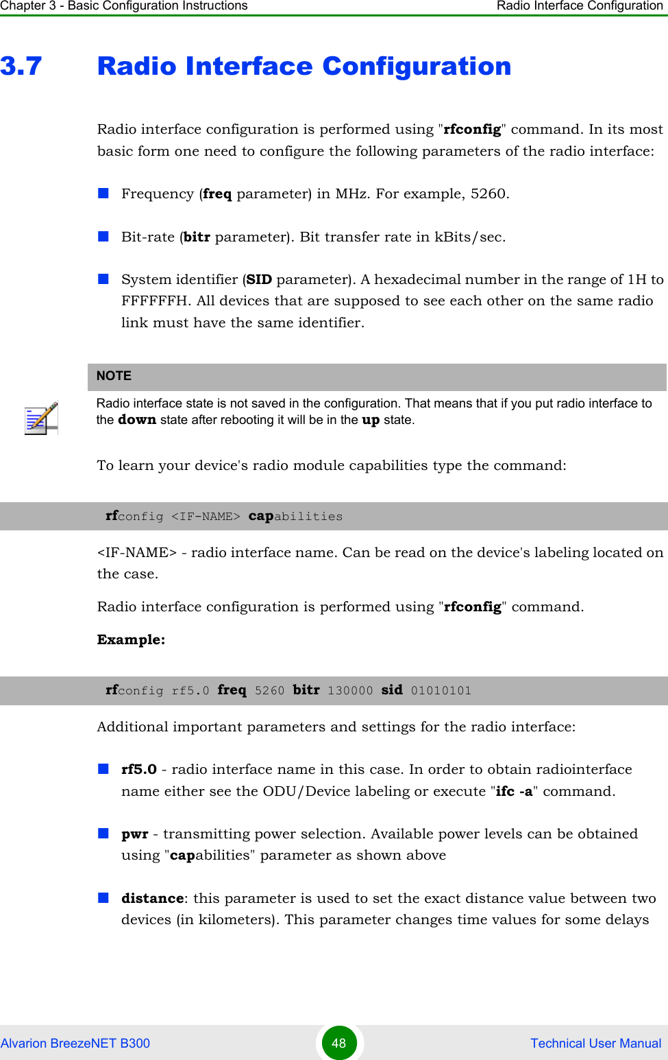 Chapter 3 - Basic Configuration Instructions Radio Interface ConfigurationAlvarion BreezeNET B300 48  Technical User Manual3.7 Radio Interface ConfigurationRadio interface configuration is performed using &quot;rfconfig&quot; command. In its most basic form one need to configure the following parameters of the radio interface:Frequency (freq parameter) in MHz. For example, 5260.Bit-rate (bitr parameter). Bit transfer rate in kBits/sec.System identifier (SID parameter). A hexadecimal number in the range of 1H to FFFFFFH. All devices that are supposed to see each other on the same radio link must have the same identifier.To learn your device&apos;s radio module capabilities type the command:&lt;IF-NAME&gt; - radio interface name. Can be read on the device&apos;s labeling located on the case.Radio interface configuration is performed using &quot;rfconfig&quot; command.Example:Additional important parameters and settings for the radio interface:rf5.0 - radio interface name in this case. In order to obtain radiointerface name either see the ODU/Device labeling or execute &quot;ifc -a&quot; command.pwr - transmitting power selection. Available power levels can be obtained using &quot;capabilities&quot; parameter as shown abovedistance: this parameter is used to set the exact distance value between two devices (in kilometers). This parameter changes time values for some delays NOTERadio interface state is not saved in the configuration. That means that if you put radio interface to the down state after rebooting it will be in the up state.rfconfig &lt;IF-NAME&gt; capabilitiesrfconfig rf5.0 freq 5260 bitr 130000 sid 01010101