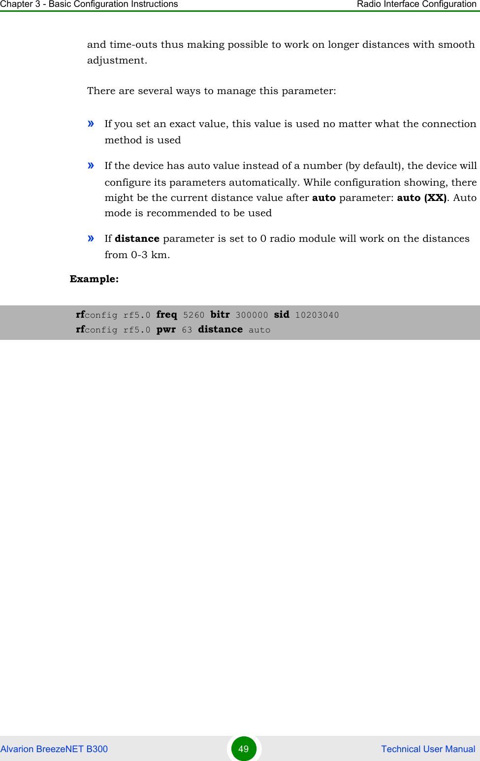 Chapter 3 - Basic Configuration Instructions Radio Interface ConfigurationAlvarion BreezeNET B300 49  Technical User Manualand time-outs thus making possible to work on longer distances with smooth adjustment.There are several ways to manage this parameter:»If you set an exact value, this value is used no matter what the connection method is used »If the device has auto value instead of a number (by default), the device will configure its parameters automatically. While configuration showing, there might be the current distance value after auto parameter: auto (XX). Auto mode is recommended to be used»If distance parameter is set to 0 radio module will work on the distances from 0-3 km.Example:rfconfig rf5.0 freq 5260 bitr 300000 sid 10203040rfconfig rf5.0 pwr 63 distance auto