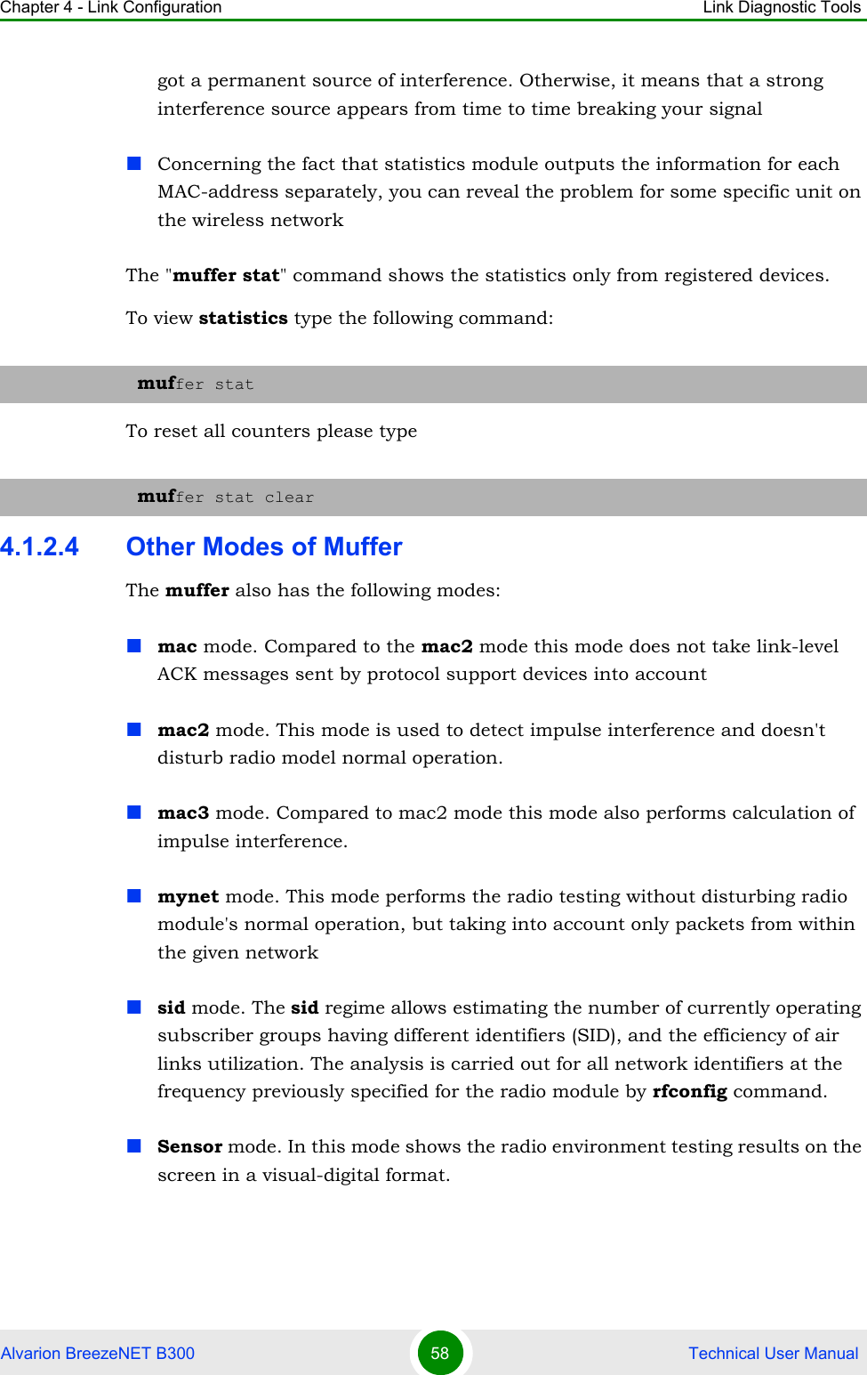 Chapter 4 - Link Configuration Link Diagnostic ToolsAlvarion BreezeNET B300 58  Technical User Manualgot a permanent source of interference. Otherwise, it means that a strong interference source appears from time to time breaking your signalConcerning the fact that statistics module outputs the information for each MAC-address separately, you can reveal the problem for some specific unit on the wireless networkThe &quot;muffer stat&quot; command shows the statistics only from registered devices.To view statistics type the following command:To reset all counters please type4.1.2.4 Other Modes of MufferThe muffer also has the following modes:mac mode. Compared to the mac2 mode this mode does not take link-level ACK messages sent by protocol support devices into accountmac2 mode. This mode is used to detect impulse interference and doesn&apos;t disturb radio model normal operation.mac3 mode. Compared to mac2 mode this mode also performs calculation of impulse interference.mynet mode. This mode performs the radio testing without disturbing radio module&apos;s normal operation, but taking into account only packets from within the given network sid mode. The sid regime allows estimating the number of currently operating subscriber groups having different identifiers (SID), and the efficiency of air links utilization. The analysis is carried out for all network identifiers at the frequency previously specified for the radio module by rfconfig command.Sensor mode. In this mode shows the radio environment testing results on the screen in a visual-digital format.muffer statmuffer stat clear