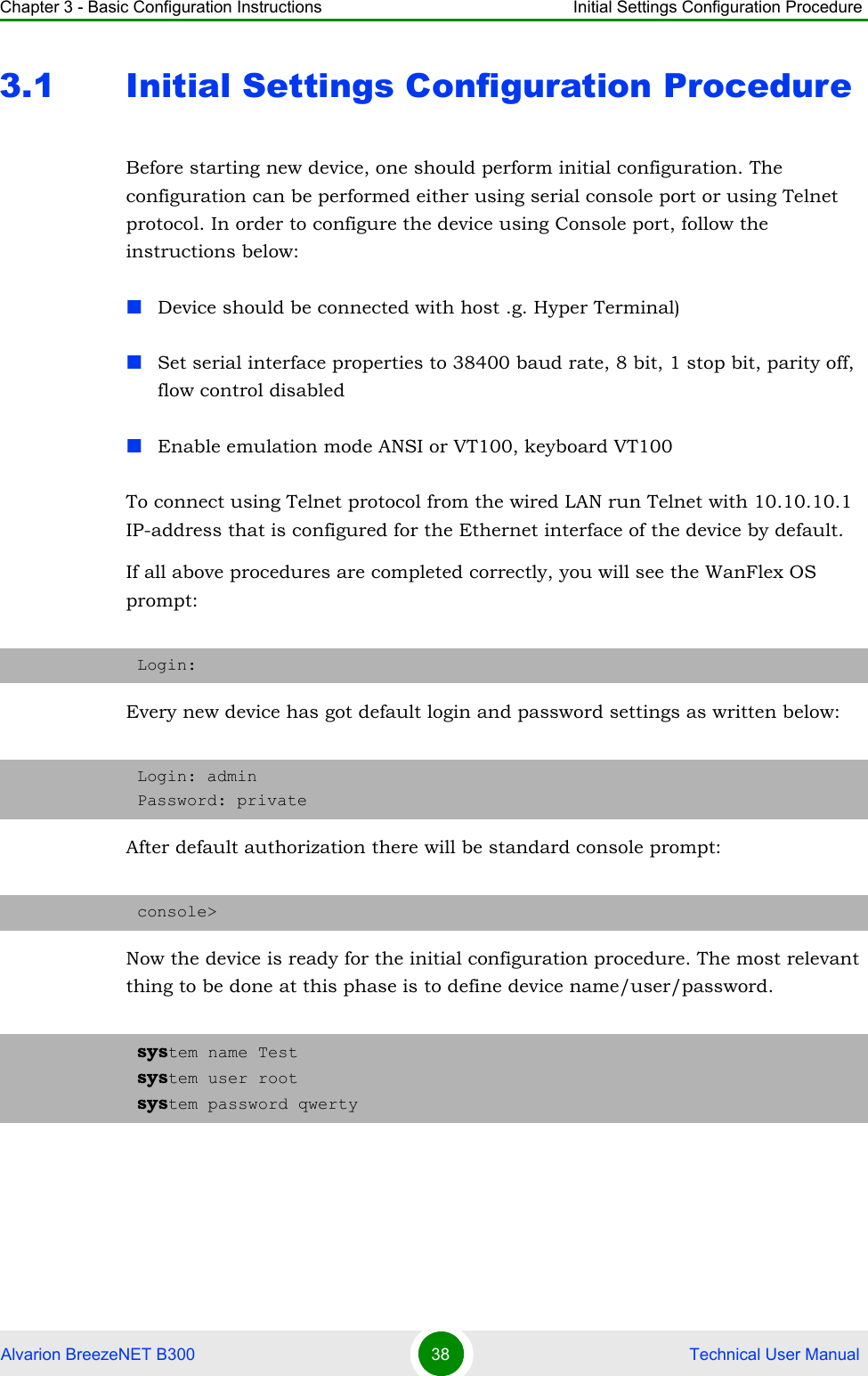 Chapter 3 - Basic Configuration Instructions Initial Settings Configuration ProcedureAlvarion BreezeNET B300 38  Technical User Manual3.1 Initial Settings Configuration ProcedureBefore starting new device, one should perform initial configuration. The configuration can be performed either using serial console port or using Telnet protocol. In order to configure the device using Console port, follow the instructions below:Device should be connected with host .g. Hyper Terminal) Set serial interface properties to 38400 baud rate, 8 bit, 1 stop bit, parity off, flow control disabled Enable emulation mode ANSI or VT100, keyboard VT100To connect using Telnet protocol from the wired LAN run Telnet with 10.10.10.1 IP-address that is configured for the Ethernet interface of the device by default.If all above procedures are completed correctly, you will see the WanFlex OS prompt:Every new device has got default login and password settings as written below:After default authorization there will be standard console prompt:Now the device is ready for the initial configuration procedure. The most relevant thing to be done at this phase is to define device name/user/password.Login:Login: adminPassword: privateconsole&gt;system name Testsystem user rootsystem password qwerty