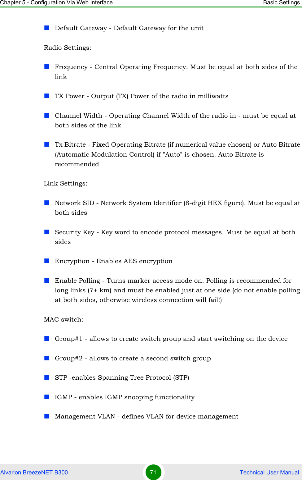 Chapter 5 - Configuration Via Web Interface Basic SettingsAlvarion BreezeNET B300 71  Technical User ManualDefault Gateway - Default Gateway for the unitRadio Settings:Frequency - Central Operating Frequency. Must be equal at both sides of the linkTX Power - Output (TX) Power of the radio in milliwattsChannel Width - Operating Channel Width of the radio in - must be equal at both sides of the linkTx Bitrate - Fixed Operating Bitrate (if numerical value chosen) or Auto Bitrate (Automatic Modulation Control) if &quot;Auto&quot; is chosen. Auto Bitrate is recommendedLink Settings:Network SID - Network System Identifier (8-digit HEX figure). Must be equal at both sidesSecurity Key - Key word to encode protocol messages. Must be equal at both sidesEncryption - Enables AES encryptionEnable Polling - Turns marker access mode on. Polling is recommended for long links (7+ km) and must be enabled just at one side (do not enable polling at both sides, otherwise wireless connection will fail!)MAC switch:Group#1 - allows to create switch group and start switching on the deviceGroup#2 - allows to create a second switch groupSTP -enables Spanning Tree Protocol (STP)IGMP - enables IGMP snooping functionalityManagement VLAN - defines VLAN for device management
