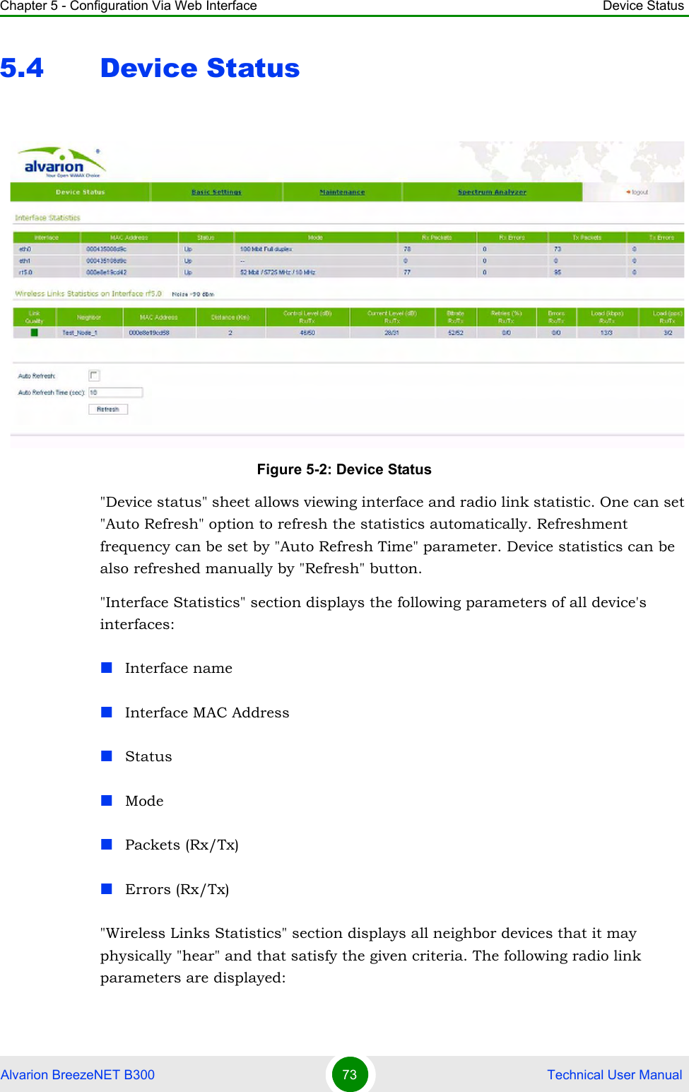 Chapter 5 - Configuration Via Web Interface Device StatusAlvarion BreezeNET B300 73  Technical User Manual5.4 Device Status&quot;Device status&quot; sheet allows viewing interface and radio link statistic. One can set &quot;Auto Refresh&quot; option to refresh the statistics automatically. Refreshment frequency can be set by &quot;Auto Refresh Time&quot; parameter. Device statistics can be also refreshed manually by &quot;Refresh&quot; button.&quot;Interface Statistics&quot; section displays the following parameters of all device&apos;s interfaces:Interface nameInterface MAC AddressStatusModePackets (Rx/Tx)Errors (Rx/Tx)&quot;Wireless Links Statistics&quot; section displays all neighbor devices that it may physically &quot;hear&quot; and that satisfy the given criteria. The following radio link parameters are displayed:Figure 5-2: Device Status