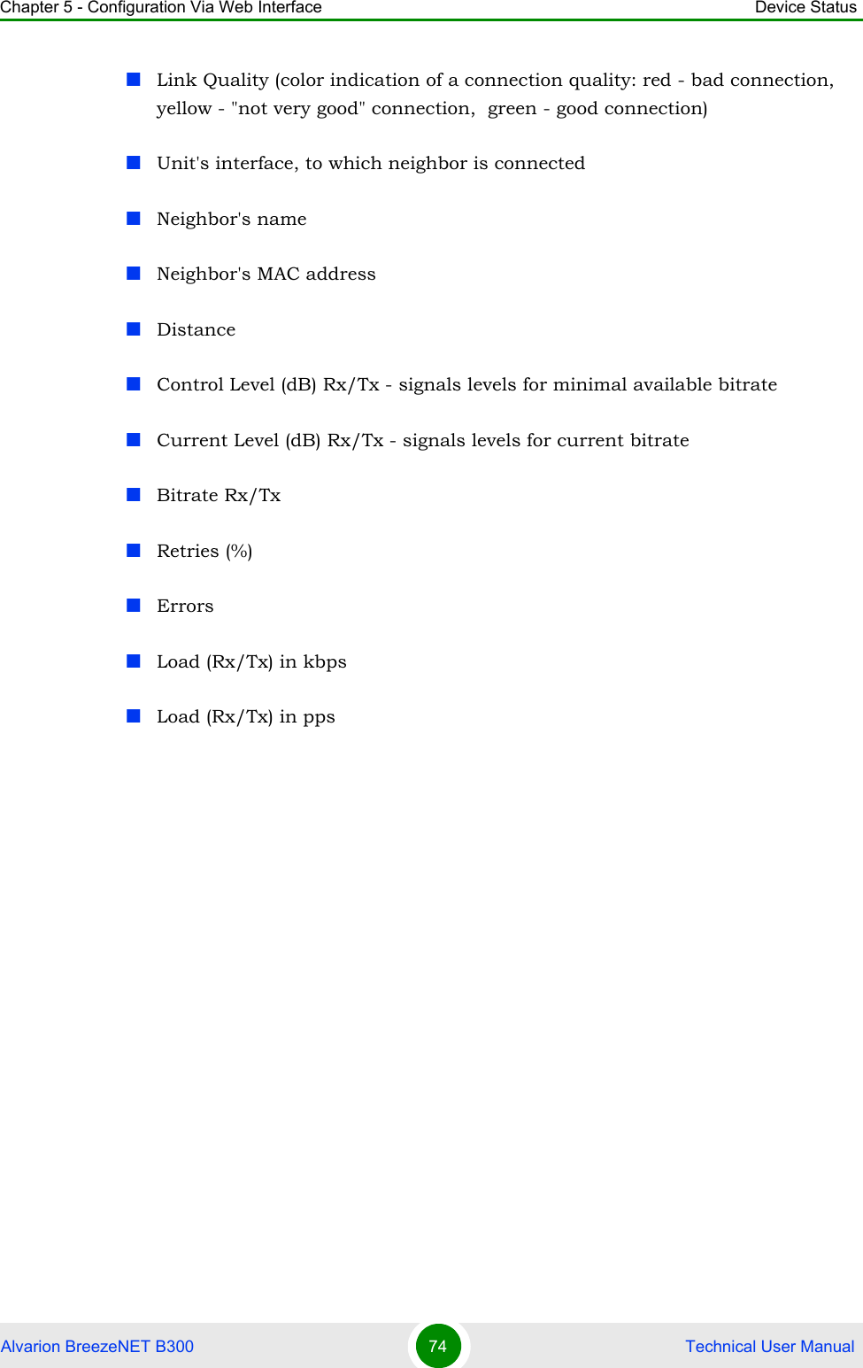 Chapter 5 - Configuration Via Web Interface Device StatusAlvarion BreezeNET B300 74  Technical User ManualLink Quality (color indication of a connection quality: red - bad connection, yellow - &quot;not very good&quot; connection,  green - good connection)Unit&apos;s interface, to which neighbor is connectedNeighbor&apos;s nameNeighbor&apos;s MAC addressDistanceControl Level (dB) Rx/Tx - signals levels for minimal available bitrateCurrent Level (dB) Rx/Tx - signals levels for current bitrateBitrate Rx/TxRetries (%)ErrorsLoad (Rx/Tx) in kbpsLoad (Rx/Tx) in pps