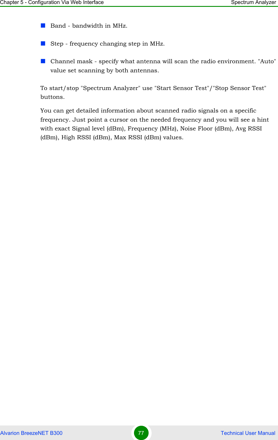 Chapter 5 - Configuration Via Web Interface Spectrum AnalyzerAlvarion BreezeNET B300 77  Technical User ManualBand - bandwidth in MHz.Step - frequency changing step in MHz.Channel mask - specify what antenna will scan the radio environment. &quot;Auto&quot; value set scanning by both antennas.To start/stop &quot;Spectrum Analyzer&quot; use &quot;Start Sensor Test&quot;/&quot;Stop Sensor Test&quot; buttons.You can get detailed information about scanned radio signals on a specific frequency. Just point a cursor on the needed frequency and you will see a hint with exact Signal level (dBm), Frequency (MHz), Noise Floor (dBm), Avg RSSI (dBm), High RSSI (dBm), Max RSSI (dBm) values.