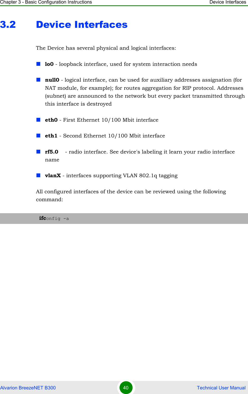 Chapter 3 - Basic Configuration Instructions Device InterfacesAlvarion BreezeNET B300 40  Technical User Manual3.2 Device InterfacesThe Device has several physical and logical interfaces:lo0 - loopback interface, used for system interaction needsnull0 - logical interface, can be used for auxiliary addresses assignation (for NAT module, for example); for routes aggregation for RIP protocol. Addresses (subnet) are announced to the network but every packet transmitted through this interface is destroyedeth0 - First Ethernet 10/100 Mbit interfaceeth1 - Second Ethernet 10/100 Mbit interfacerf5.0    - radio interface. See device&apos;s labeling it learn your radio interface namevlanX - interfaces supporting VLAN 802.1q taggingAll configured interfaces of the device can be reviewed using the following command:ifconfig -a