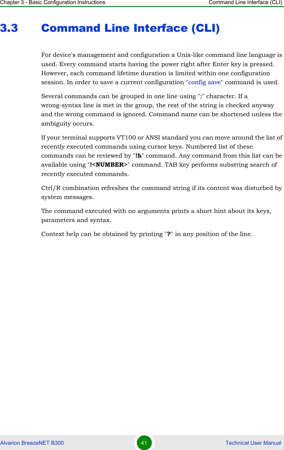 Chapter 3 - Basic Configuration Instructions Command Line Interface (CLI)Alvarion BreezeNET B300 41  Technical User Manual3.3 Command Line Interface (CLI)For device&apos;s management and configuration a Unix-like command line language is used. Every command starts having the power right after Enter key is pressed. However, each command lifetime duration is limited within one configuration session. In order to save a current configuration &quot;config save&quot; command is used.Several commands can be grouped in one line using &quot;;&quot; character. If a wrong-syntax line is met in the group, the rest of the string is checked anyway and the wrong command is ignored. Command name can be shortened unless the ambiguity occurs.If your terminal supports VT100 or ANSI standard you can move around the list of recently executed commands using cursor keys. Numbered list of these commands can be reviewed by &quot;!h&quot; command. Any command from this list can be available using &quot;!&lt;NUMBER&gt;&quot; command. TAB key performs substring search of recently executed commands.Ctrl/R combination refreshes the command string if its content was disturbed by system messages.The command executed with no arguments prints a short hint about its keys, parameters and syntax.Context help can be obtained by printing &quot;?&quot; in any position of the line.