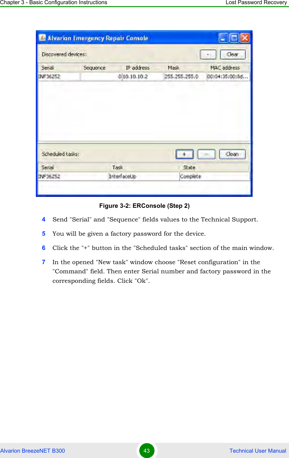 Chapter 3 - Basic Configuration Instructions Lost Password RecoveryAlvarion BreezeNET B300 43  Technical User Manual4Send &quot;Serial&quot; and &quot;Sequence&quot; fields values to the Technical Support.5You will be given a factory password for the device.6Click the &quot;+&quot; button in the &quot;Scheduled tasks&quot; section of the main window.7In the opened &quot;New task&quot; window choose &quot;Reset configuration&quot; in the &quot;Command&quot; field. Then enter Serial number and factory password in the corresponding fields. Click &quot;Ok&quot;.Figure 3-2: ERConsole (Step 2)