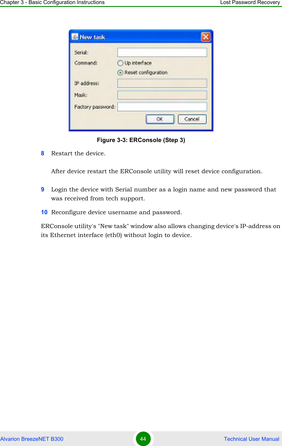 Chapter 3 - Basic Configuration Instructions Lost Password RecoveryAlvarion BreezeNET B300 44  Technical User Manual8Restart the device.After device restart the ERConsole utility will reset device configuration.9Login the device with Serial number as a login name and new password that was received from tech support.10 Reconfigure device username and password.ERConsole utility&apos;s &quot;New task&quot; window also allows changing device&apos;s IP-address on its Ethernet interface (eth0) without login to device.Figure 3-3: ERConsole (Step 3)