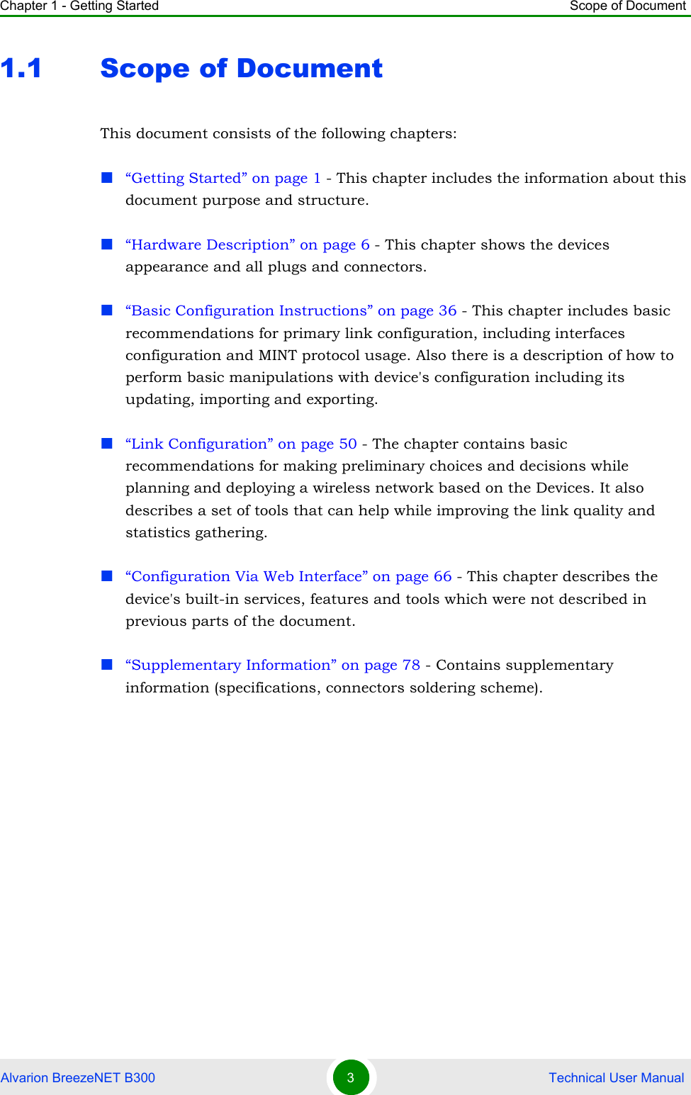 Chapter 1 - Getting Started Scope of DocumentAlvarion BreezeNET B300 3 Technical User Manual1.1 Scope of DocumentThis document consists of the following chapters:“Getting Started” on page 1 - This chapter includes the information about this document purpose and structure.“Hardware Description” on page 6 - This chapter shows the devices appearance and all plugs and connectors.“Basic Configuration Instructions” on page 36 - This chapter includes basic recommendations for primary link configuration, including interfaces configuration and MINT protocol usage. Also there is a description of how to perform basic manipulations with device&apos;s configuration including its updating, importing and exporting.“Link Configuration” on page 50 - The chapter contains basic recommendations for making preliminary choices and decisions while planning and deploying a wireless network based on the Devices. It also describes a set of tools that can help while improving the link quality and statistics gathering.“Configuration Via Web Interface” on page 66 - This chapter describes the device&apos;s built-in services, features and tools which were not described in previous parts of the document.“Supplementary Information” on page 78 - Contains supplementary information (specifications, connectors soldering scheme).