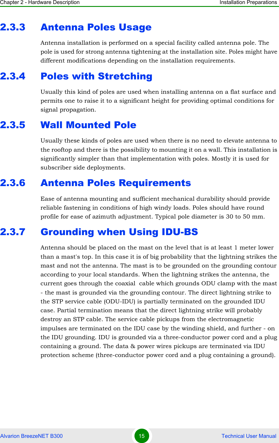 Chapter 2 - Hardware Description Installation PreparationsAlvarion BreezeNET B300 15  Technical User Manual2.3.3 Antenna Poles UsageAntenna installation is performed on a special facility called antenna pole. The pole is used for strong antenna tightening at the installation site. Poles might have different modifications depending on the installation requirements.2.3.4 Poles with StretchingUsually this kind of poles are used when installing antenna on a flat surface and permits one to raise it to a significant height for providing optimal conditions for signal propagation.2.3.5 Wall Mounted PoleUsually these kinds of poles are used when there is no need to elevate antenna to the rooftop and there is the possibility to mounting it on a wall. This installation is significantly simpler than that implementation with poles. Mostly it is used for subscriber side deployments.2.3.6 Antenna Poles RequirementsEase of antenna mounting and sufficient mechanical durability should provide reliable fastening in conditions of high windy loads. Poles should have round profile for ease of azimuth adjustment. Typical pole diameter is 30 to 50 mm.2.3.7 Grounding when Using IDU-BSAntenna should be placed on the mast on the level that is at least 1 meter lower than a mast&apos;s top. In this case it is of big probability that the lightning strikes the mast and not the antenna. The mast is to be grounded on the grounding contour according to your local standards. When the lightning strikes the antenna, the current goes through the coaxial  cable which grounds ODU clamp with the mast - the mast is grounded via the grounding contour. The direct lightning strike to the STP service cable (ODU-IDU) is partially terminated on the grounded IDU case. Partial termination means that the direct lightning strike will probably destroy an STP cable. The service cable pickups from the electromagnetic impulses are terminated on the IDU case by the winding shield, and further - on the IDU grounding. IDU is grounded via a three-conductor power cord and a plug containing a ground. The data &amp; power wires pickups are terminated via IDU protection scheme (three-conductor power cord and a plug containing a ground).