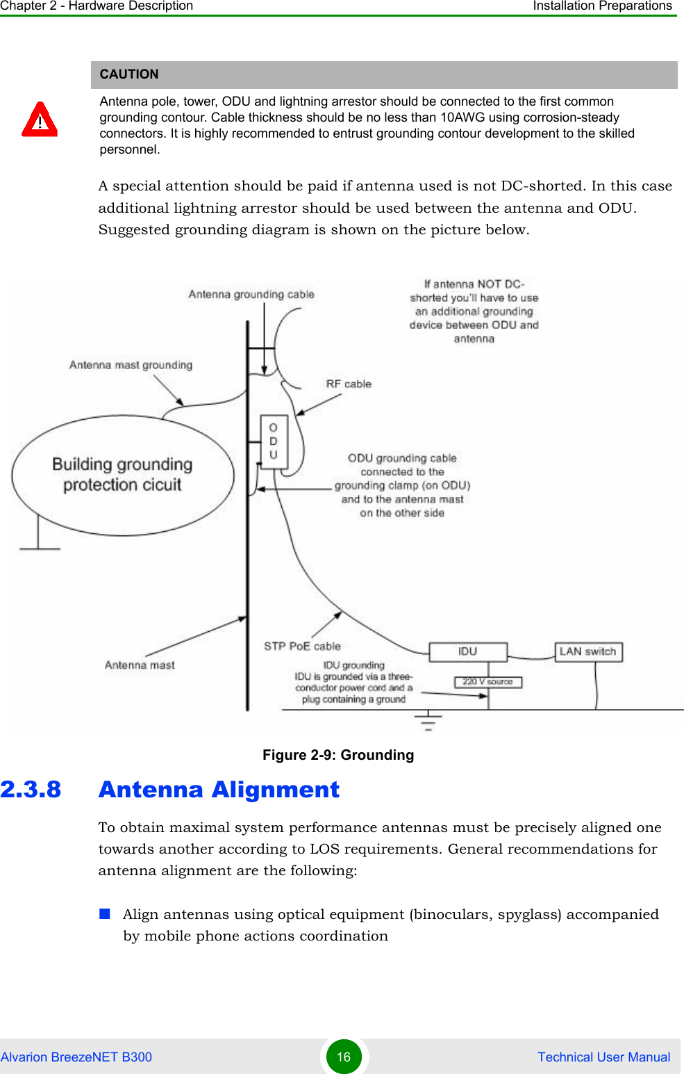 Chapter 2 - Hardware Description Installation PreparationsAlvarion BreezeNET B300 16  Technical User ManualA special attention should be paid if antenna used is not DC-shorted. In this case additional lightning arrestor should be used between the antenna and ODU. Suggested grounding diagram is shown on the picture below.2.3.8 Antenna AlignmentTo obtain maximal system performance antennas must be precisely aligned one towards another according to LOS requirements. General recommendations for antenna alignment are the following:Align antennas using optical equipment (binoculars, spyglass) accompanied by mobile phone actions coordinationCAUTIONAntenna pole, tower, ODU and lightning arrestor should be connected to the first common grounding contour. Cable thickness should be no less than 10AWG using corrosion-steady connectors. It is highly recommended to entrust grounding contour development to the skilled personnel.Figure 2-9: Grounding