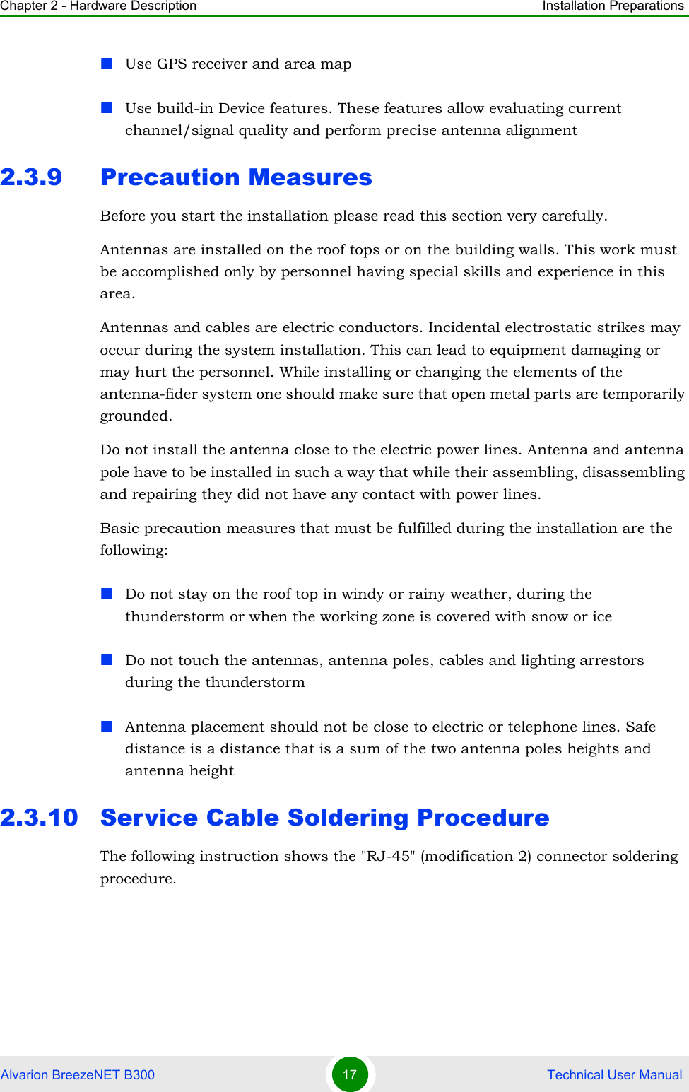 Chapter 2 - Hardware Description Installation PreparationsAlvarion BreezeNET B300 17  Technical User ManualUse GPS receiver and area mapUse build-in Device features. These features allow evaluating current channel/signal quality and perform precise antenna alignment2.3.9 Precaution MeasuresBefore you start the installation please read this section very carefully. Antennas are installed on the roof tops or on the building walls. This work must be accomplished only by personnel having special skills and experience in this area.Antennas and cables are electric conductors. Incidental electrostatic strikes may occur during the system installation. This can lead to equipment damaging or may hurt the personnel. While installing or changing the elements of the antenna-fider system one should make sure that open metal parts are temporarily grounded.Do not install the antenna close to the electric power lines. Antenna and antenna pole have to be installed in such a way that while their assembling, disassembling and repairing they did not have any contact with power lines.Basic precaution measures that must be fulfilled during the installation are the following:Do not stay on the roof top in windy or rainy weather, during the thunderstorm or when the working zone is covered with snow or iceDo not touch the antennas, antenna poles, cables and lighting arrestors during the thunderstormAntenna placement should not be close to electric or telephone lines. Safe distance is a distance that is a sum of the two antenna poles heights and antenna height2.3.10 Service Cable Soldering ProcedureThe following instruction shows the &quot;RJ-45&quot; (modification 2) connector soldering procedure.