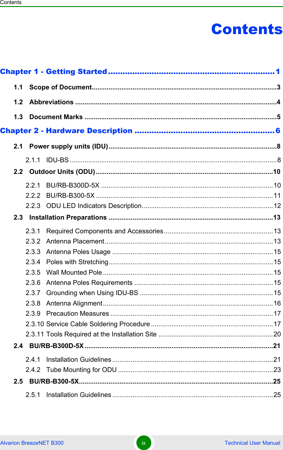 ContentsAlvarion BreezeNET B300 ix  Technical User ManualContentsChapter 1 - Getting Started .....................................................................11.1   Scope of Document....................................................................................................31.2   Abbreviations .............................................................................................................41.3   Document Marks ........................................................................................................5Chapter 2 - Hardware Description ..........................................................62.1   Power supply units (IDU)...........................................................................................82.1.1 IDU-BS ................................................................................................................82.2   Outdoor Units (ODU)................................................................................................102.2.1 BU/RB-B300D-5X .............................................................................................102.2.2 BU/RB-B300-5X ................................................................................................112.2.3 ODU LED Indicators Description.......................................................................122.3   Installation Preparations .........................................................................................132.3.1 Required Components and Accessories...........................................................132.3.2 Antenna Placement...........................................................................................132.3.3 Antenna Poles Usage .......................................................................................152.3.4 Poles with Stretching.........................................................................................152.3.5 Wall Mounted Pole ............................................................................................152.3.6 Antenna Poles Requirements ...........................................................................152.3.7 Grounding when Using IDU-BS ........................................................................152.3.8 Antenna Alignment............................................................................................162.3.9 Precaution Measures ........................................................................................172.3.10 Service Cable Soldering Procedure ..................................................................172.3.11 Tools Required at the Installation Site ..............................................................202.4   BU/RB-B300D-5X ......................................................................................................212.4.1 Installation Guidelines .......................................................................................212.4.2 Tube Mounting for ODU ....................................................................................232.5   BU/RB-B300-5X.........................................................................................................252.5.1 Installation Guidelines .......................................................................................25