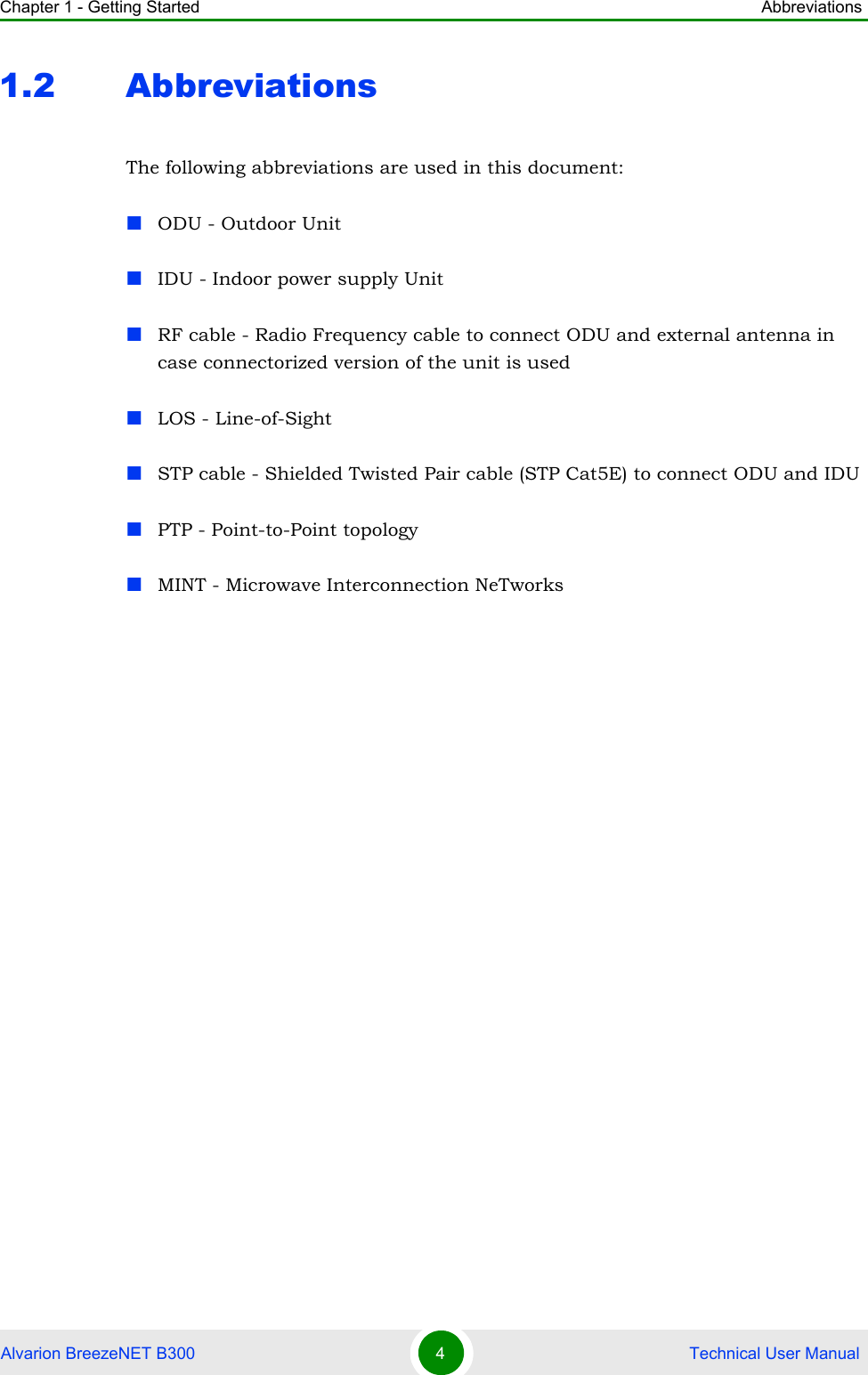 Chapter 1 - Getting Started AbbreviationsAlvarion BreezeNET B300 4 Technical User Manual1.2 AbbreviationsThe following abbreviations are used in this document:ODU - Outdoor UnitIDU - Indoor power supply Unit RF cable - Radio Frequency cable to connect ODU and external antenna in case connectorized version of the unit is usedLOS - Line-of-SightSTP cable - Shielded Twisted Pair cable (STP Cat5E) to connect ODU and IDUPTP - Point-to-Point topologyMINT - Microwave Interconnection NeTworks