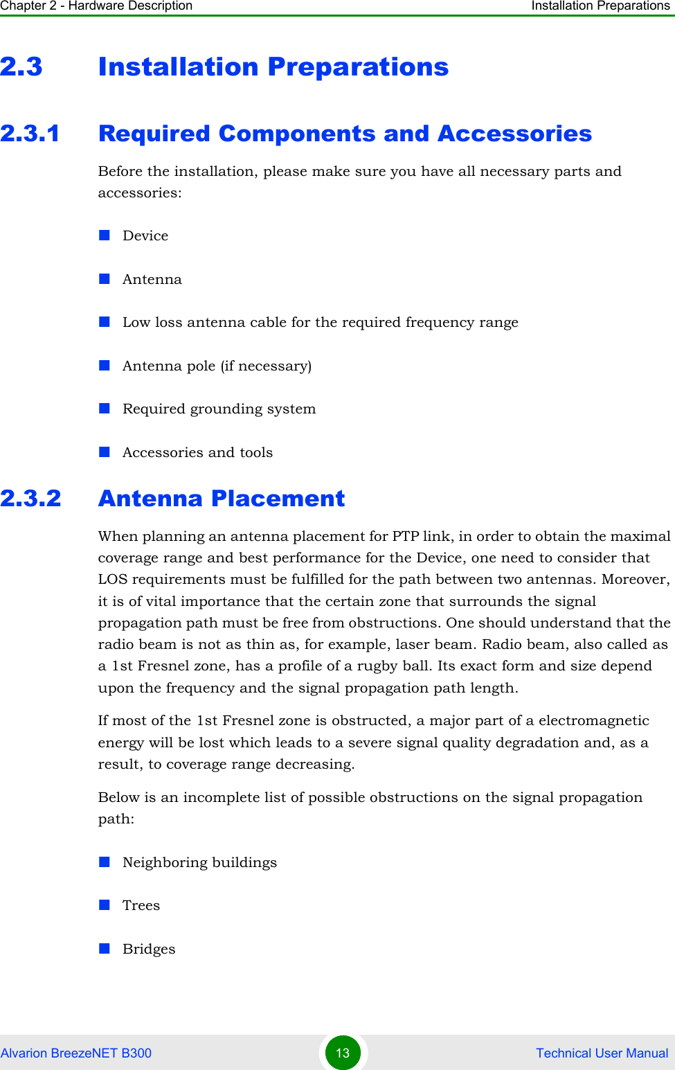 Chapter 2 - Hardware Description Installation PreparationsAlvarion BreezeNET B300 13  Technical User Manual2.3 Installation Preparations2.3.1 Required Components and AccessoriesBefore the installation, please make sure you have all necessary parts and accessories:DeviceAntennaLow loss antenna cable for the required frequency rangeAntenna pole (if necessary)Required grounding systemAccessories and tools2.3.2 Antenna PlacementWhen planning an antenna placement for PTP link, in order to obtain the maximal coverage range and best performance for the Device, one need to consider that LOS requirements must be fulfilled for the path between two antennas. Moreover, it is of vital importance that the certain zone that surrounds the signal propagation path must be free from obstructions. One should understand that the radio beam is not as thin as, for example, laser beam. Radio beam, also called as a 1st Fresnel zone, has a profile of a rugby ball. Its exact form and size depend upon the frequency and the signal propagation path length.If most of the 1st Fresnel zone is obstructed, a major part of a electromagnetic energy will be lost which leads to a severe signal quality degradation and, as a result, to coverage range decreasing.Below is an incomplete list of possible obstructions on the signal propagation path:Neighboring buildingsTreesBridges