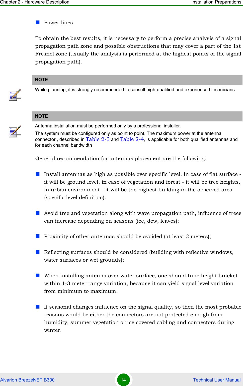 Chapter 2 - Hardware Description Installation PreparationsAlvarion BreezeNET B300 14  Technical User ManualPower linesTo obtain the best results, it is necessary to perform a precise analysis of a signal propagation path zone and possible obstructions that may cover a part of the 1st Fresnel zone (usually the analysis is performed at the highest points of the signal propagation path).General recommendation for antennas placement are the following:Install antennas as high as possible over specific level. In case of flat surface - it will be ground level, in case of vegetation and forest - it will be tree heights, in urban environment - it will be the highest building in the observed area (specific level definition).Avoid tree and vegetation along with wave propagation path, influence of trees can increase depending on seasons (ice, dew, leaves);Proximity of other antennas should be avoided (at least 2 meters);Reflecting surfaces should be considered (building with reflective windows, water surfaces or wet grounds);When installing antenna over water surface, one should tune height bracket within 1-3 meter range variation, because it can yield signal level variation from minimum to maximum. If seasonal changes influence on the signal quality, so then the most probable reasons would be either the connectors are not protected enough from humidity, summer vegetation or ice covered cabling and connectors during winter.NOTEWhile planning, it is strongly recommended to consult high-qualified and experienced techniciansNOTEAntenna installation must be performed only by a professional installer.The system must be configured only as point to point. The maximum power at the antenna connector , described in Table 2-3 and Table 2-4, is applicable for both qualified antennas and for each channel bandwidth