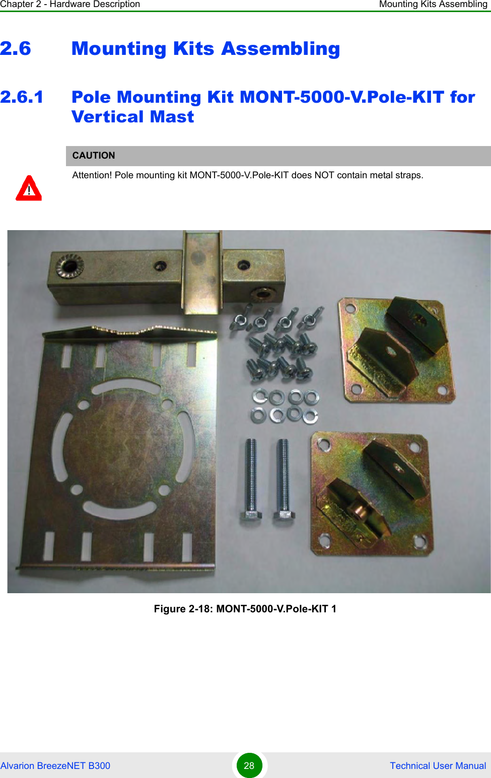 Chapter 2 - Hardware Description Mounting Kits AssemblingAlvarion BreezeNET B300 28  Technical User Manual2.6 Mounting Kits Assembling2.6.1 Pole Mounting Kit MONT-5000-V.Pole-KIT for Vertical MastCAUTIONAttention! Pole mounting kit MONT-5000-V.Pole-KIT does NOT contain metal straps.Figure 2-18: MONT-5000-V.Pole-KIT 1