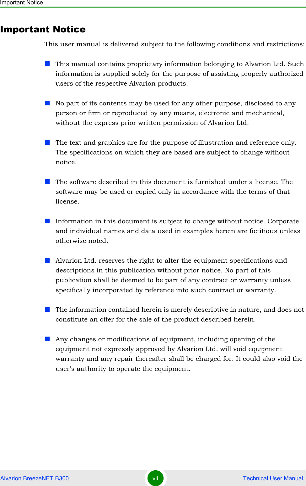 Important NoticeAlvarion BreezeNET B300 vii  Technical User ManualImportant NoticeThis user manual is delivered subject to the following conditions and restrictions:This manual contains proprietary information belonging to Alvarion Ltd. Such information is supplied solely for the purpose of assisting properly authorized users of the respective Alvarion products.No part of its contents may be used for any other purpose, disclosed to any person or firm or reproduced by any means, electronic and mechanical, without the express prior written permission of Alvarion Ltd.The text and graphics are for the purpose of illustration and reference only. The specifications on which they are based are subject to change without notice.The software described in this document is furnished under a license. The software may be used or copied only in accordance with the terms of that license.Information in this document is subject to change without notice. Corporate and individual names and data used in examples herein are fictitious unless otherwise noted.Alvarion Ltd. reserves the right to alter the equipment specifications and descriptions in this publication without prior notice. No part of this publication shall be deemed to be part of any contract or warranty unless specifically incorporated by reference into such contract or warranty. The information contained herein is merely descriptive in nature, and does not constitute an offer for the sale of the product described herein.Any changes or modifications of equipment, including opening of the equipment not expressly approved by Alvarion Ltd. will void equipment warranty and any repair thereafter shall be charged for. It could also void the user&apos;s authority to operate the equipment.