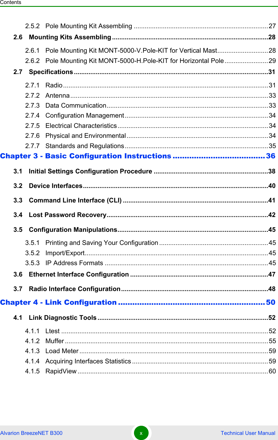 ContentsAlvarion BreezeNET B300 x Technical User Manual2.5.2 Pole Mounting Kit Assembling ..........................................................................272.6   Mounting Kits Assembling ......................................................................................282.6.1 Pole Mounting Kit MONT-5000-V.Pole-KIT for Vertical Mast............................282.6.2 Pole Mounting Kit MONT-5000-H.Pole-KIT for Horizontal Pole........................292.7   Specifications ...........................................................................................................312.7.1 Radio.................................................................................................................312.7.2 Antenna.............................................................................................................332.7.3 Data Communication.........................................................................................332.7.4 Configuration Management...............................................................................342.7.5 Electrical Characteristics...................................................................................342.7.6 Physical and Environmental..............................................................................342.7.7 Standards and Regulations...............................................................................35Chapter 3 - Basic Configuration Instructions .......................................363.1   Initial Settings Configuration Procedure ...............................................................383.2   Device Interfaces......................................................................................................403.3   Command Line Interface (CLI) ................................................................................413.4   Lost Password Recovery.........................................................................................423.5   Configuration Manipulations...................................................................................453.5.1 Printing and Saving Your Configuration ............................................................453.5.2 Import/Export.....................................................................................................453.5.3 IP Address Formats ..........................................................................................453.6   Ethernet Interface Configuration ............................................................................473.7   Radio Interface Configuration.................................................................................48Chapter 4 - Link Configuration ..............................................................504.1   Link Diagnostic Tools ..............................................................................................524.1.1 Ltest ..................................................................................................................524.1.2 Muffer ................................................................................................................554.1.3 Load Meter ........................................................................................................594.1.4 Acquiring Interfaces Statistics ...........................................................................594.1.5 RapidView .........................................................................................................60