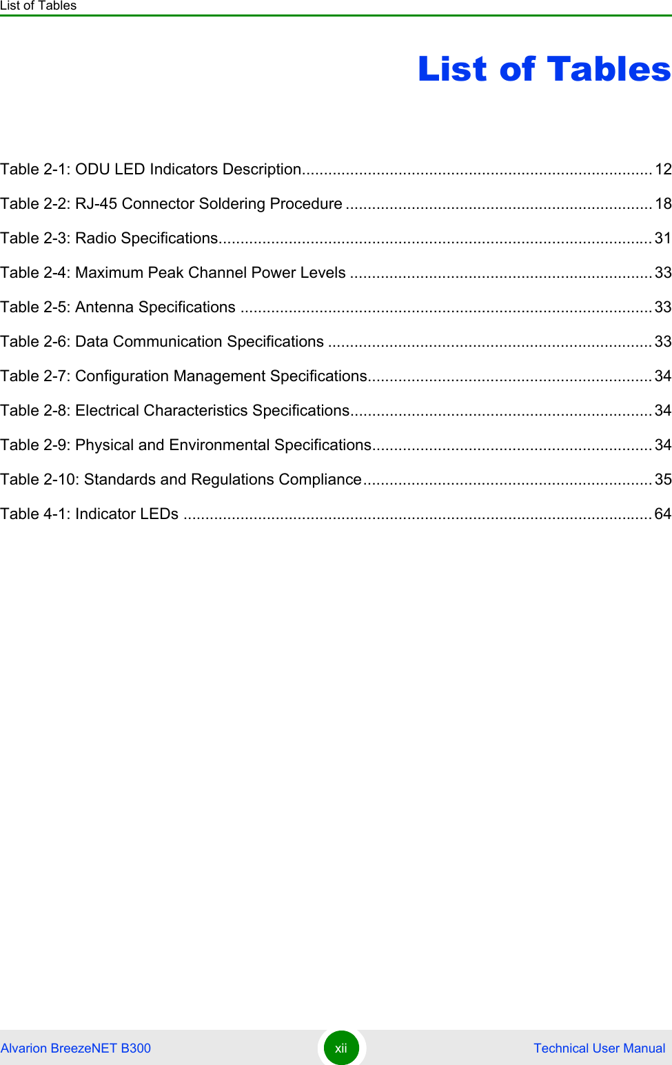 List of TablesAlvarion BreezeNET B300 xii  Technical User ManualList of TablesTable 2-1: ODU LED Indicators Description................................................................................12Table 2-2: RJ-45 Connector Soldering Procedure ......................................................................18Table 2-3: Radio Specifications................................................................................................... 31Table 2-4: Maximum Peak Channel Power Levels .....................................................................33Table 2-5: Antenna Specifications ..............................................................................................33Table 2-6: Data Communication Specifications ..........................................................................33Table 2-7: Configuration Management Specifications.................................................................34Table 2-8: Electrical Characteristics Specifications.....................................................................34Table 2-9: Physical and Environmental Specifications................................................................34Table 2-10: Standards and Regulations Compliance..................................................................35Table 4-1: Indicator LEDs ........................................................................................................... 64