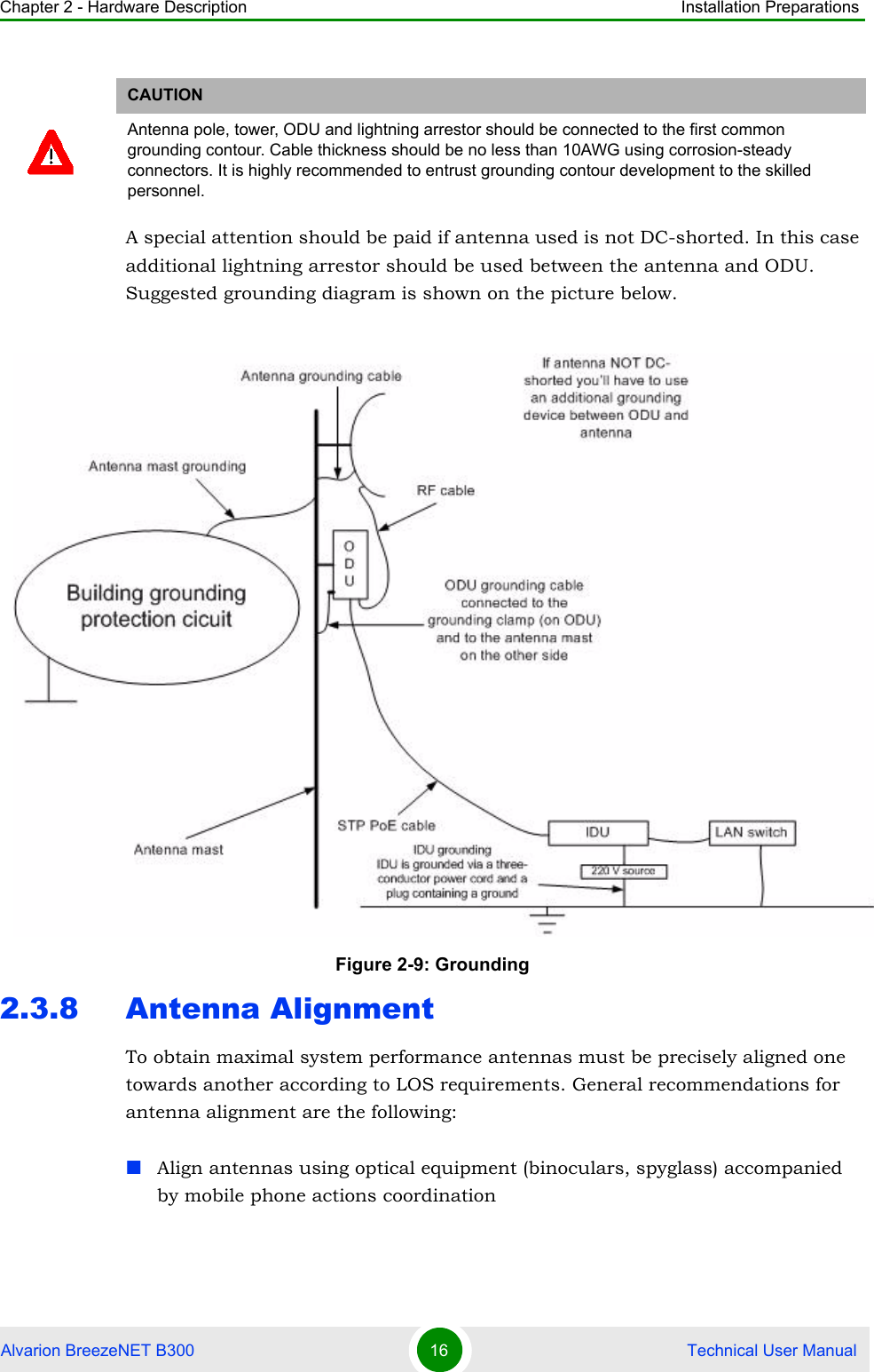 Chapter 2 - Hardware Description Installation PreparationsAlvarion BreezeNET B300 16  Technical User ManualA special attention should be paid if antenna used is not DC-shorted. In this case additional lightning arrestor should be used between the antenna and ODU. Suggested grounding diagram is shown on the picture below.2.3.8 Antenna AlignmentTo obtain maximal system performance antennas must be precisely aligned one towards another according to LOS requirements. General recommendations for antenna alignment are the following:Align antennas using optical equipment (binoculars, spyglass) accompanied by mobile phone actions coordinationCAUTIONAntenna pole, tower, ODU and lightning arrestor should be connected to the first common grounding contour. Cable thickness should be no less than 10AWG using corrosion-steady connectors. It is highly recommended to entrust grounding contour development to the skilled personnel.Figure 2-9: Grounding