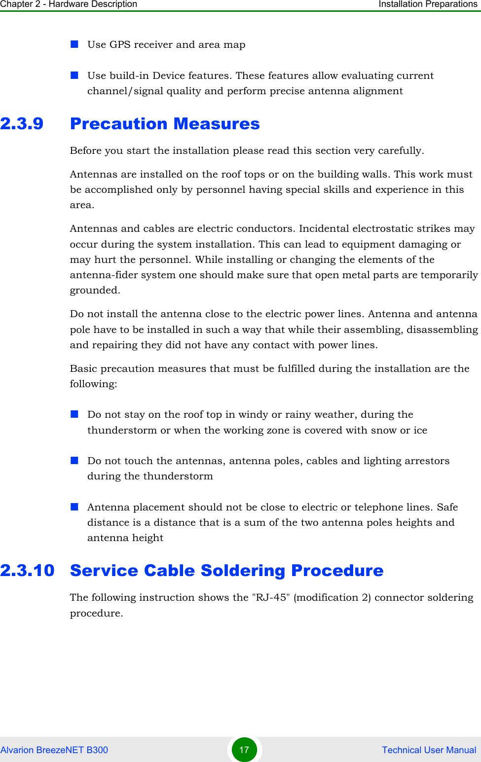 Chapter 2 - Hardware Description Installation PreparationsAlvarion BreezeNET B300 17  Technical User ManualUse GPS receiver and area mapUse build-in Device features. These features allow evaluating current channel/signal quality and perform precise antenna alignment2.3.9 Precaution MeasuresBefore you start the installation please read this section very carefully. Antennas are installed on the roof tops or on the building walls. This work must be accomplished only by personnel having special skills and experience in this area.Antennas and cables are electric conductors. Incidental electrostatic strikes may occur during the system installation. This can lead to equipment damaging or may hurt the personnel. While installing or changing the elements of the antenna-fider system one should make sure that open metal parts are temporarily grounded.Do not install the antenna close to the electric power lines. Antenna and antenna pole have to be installed in such a way that while their assembling, disassembling and repairing they did not have any contact with power lines.Basic precaution measures that must be fulfilled during the installation are the following:Do not stay on the roof top in windy or rainy weather, during the thunderstorm or when the working zone is covered with snow or iceDo not touch the antennas, antenna poles, cables and lighting arrestors during the thunderstormAntenna placement should not be close to electric or telephone lines. Safe distance is a distance that is a sum of the two antenna poles heights and antenna height2.3.10 Service Cable Soldering ProcedureThe following instruction shows the &quot;RJ-45&quot; (modification 2) connector soldering procedure.