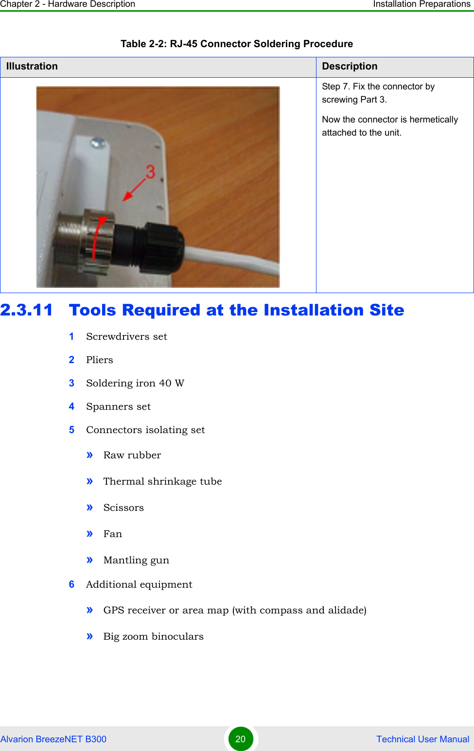 Chapter 2 - Hardware Description Installation PreparationsAlvarion BreezeNET B300 20  Technical User Manual2.3.11 Tools Required at the Installation Site1Screwdrivers set2Pliers3Soldering iron 40 W4Spanners set5Connectors isolating set»Raw rubber»Thermal shrinkage tube»Scissors»Fan»Mantling gun6Additional equipment»GPS receiver or area map (with compass and alidade)»Big zoom binocularsStep 7. Fix the connector by screwing Part 3.Now the connector is hermetically attached to the unit.Table 2-2: RJ-45 Connector Soldering ProcedureIllustration Description