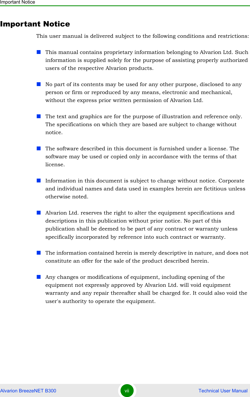 Important NoticeAlvarion BreezeNET B300 vii  Technical User ManualImportant NoticeThis user manual is delivered subject to the following conditions and restrictions:This manual contains proprietary information belonging to Alvarion Ltd. Such information is supplied solely for the purpose of assisting properly authorized users of the respective Alvarion products.No part of its contents may be used for any other purpose, disclosed to any person or firm or reproduced by any means, electronic and mechanical, without the express prior written permission of Alvarion Ltd.The text and graphics are for the purpose of illustration and reference only. The specifications on which they are based are subject to change without notice.The software described in this document is furnished under a license. The software may be used or copied only in accordance with the terms of that license.Information in this document is subject to change without notice. Corporate and individual names and data used in examples herein are fictitious unless otherwise noted.Alvarion Ltd. reserves the right to alter the equipment specifications and descriptions in this publication without prior notice. No part of this publication shall be deemed to be part of any contract or warranty unless specifically incorporated by reference into such contract or warranty. The information contained herein is merely descriptive in nature, and does not constitute an offer for the sale of the product described herein.Any changes or modifications of equipment, including opening of the equipment not expressly approved by Alvarion Ltd. will void equipment warranty and any repair thereafter shall be charged for. It could also void the user&apos;s authority to operate the equipment.