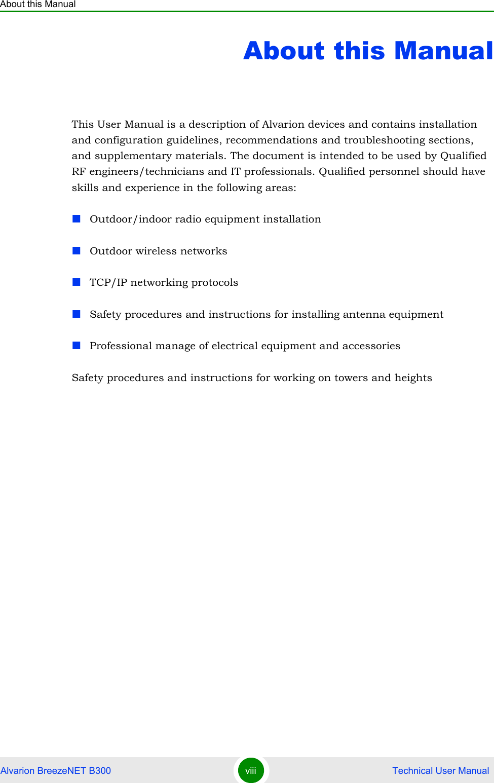 About this ManualAlvarion BreezeNET B300 viii  Technical User ManualAbout this ManualThis User Manual is a description of Alvarion devices and contains installation and configuration guidelines, recommendations and troubleshooting sections, and supplementary materials. The document is intended to be used by Qualified RF engineers/technicians and IT professionals. Qualified personnel should have skills and experience in the following areas:Outdoor/indoor radio equipment installationOutdoor wireless networksTCP/IP networking protocolsSafety procedures and instructions for installing antenna equipmentProfessional manage of electrical equipment and accessoriesSafety procedures and instructions for working on towers and heights