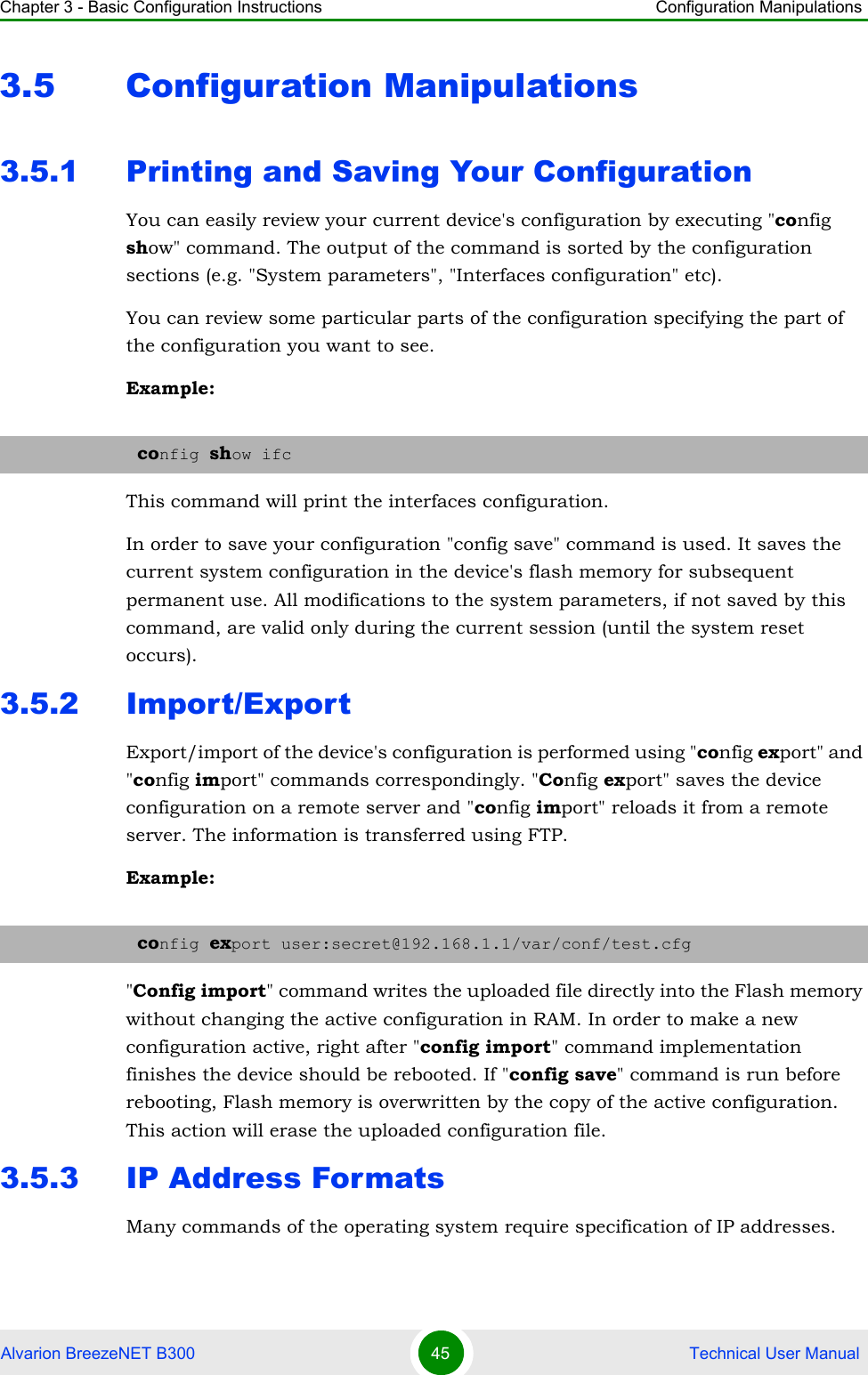 Chapter 3 - Basic Configuration Instructions Configuration ManipulationsAlvarion BreezeNET B300 45  Technical User Manual3.5 Configuration Manipulations3.5.1 Printing and Saving Your ConfigurationYou can easily review your current device&apos;s configuration by executing &quot;config show&quot; command. The output of the command is sorted by the configuration sections (e.g. &quot;System parameters&quot;, &quot;Interfaces configuration&quot; etc).You can review some particular parts of the configuration specifying the part of the configuration you want to see.Example:This command will print the interfaces configuration.In order to save your configuration &quot;config save&quot; command is used. It saves the current system configuration in the device&apos;s flash memory for subsequent permanent use. All modifications to the system parameters, if not saved by this command, are valid only during the current session (until the system reset occurs).3.5.2 Import/ExportExport/import of the device&apos;s configuration is performed using &quot;config export&quot; and &quot;config import&quot; commands correspondingly. &quot;Config export&quot; saves the device configuration on a remote server and &quot;config import&quot; reloads it from a remote server. The information is transferred using FTP.Example:&quot;Config import&quot; command writes the uploaded file directly into the Flash memory without changing the active configuration in RAM. In order to make a new configuration active, right after &quot;config import&quot; command implementation finishes the device should be rebooted. If &quot;config save&quot; command is run before rebooting, Flash memory is overwritten by the copy of the active configuration. This action will erase the uploaded configuration file.3.5.3 IP Address FormatsMany commands of the operating system require specification of IP addresses. config show ifcconfig export user:secret@192.168.1.1/var/conf/test.cfg