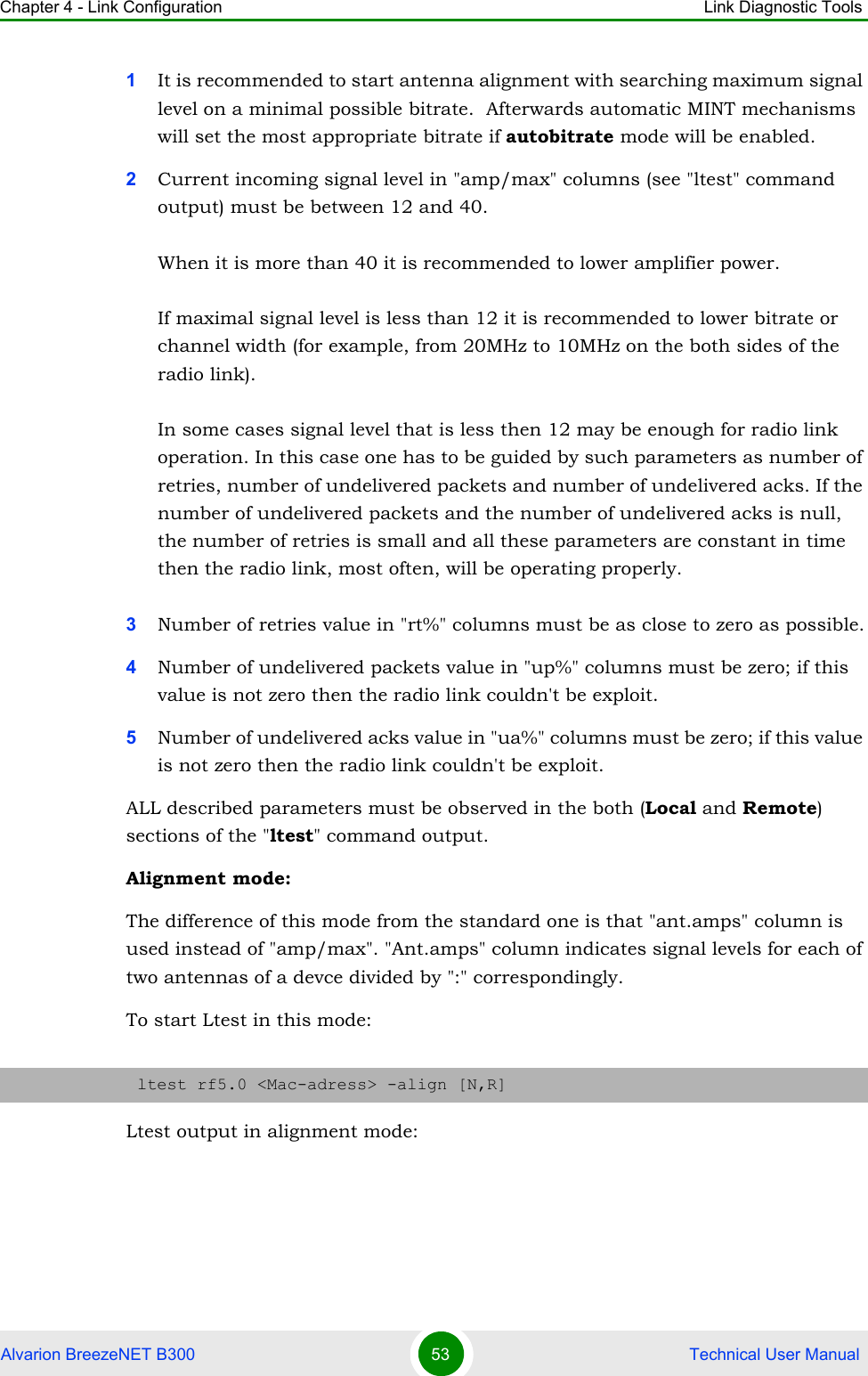 Chapter 4 - Link Configuration Link Diagnostic ToolsAlvarion BreezeNET B300 53  Technical User Manual1It is recommended to start antenna alignment with searching maximum signal level on a minimal possible bitrate.  Afterwards automatic MINT mechanisms will set the most appropriate bitrate if autobitrate mode will be enabled.2Current incoming signal level in &quot;amp/max&quot; columns (see &quot;ltest&quot; command output) must be between 12 and 40.When it is more than 40 it is recommended to lower amplifier power.If maximal signal level is less than 12 it is recommended to lower bitrate or channel width (for example, from 20MHz to 10MHz on the both sides of the radio link).In some cases signal level that is less then 12 may be enough for radio link operation. In this case one has to be guided by such parameters as number of retries, number of undelivered packets and number of undelivered acks. If the number of undelivered packets and the number of undelivered acks is null, the number of retries is small and all these parameters are constant in time then the radio link, most often, will be operating properly.3Number of retries value in &quot;rt%&quot; columns must be as close to zero as possible.4Number of undelivered packets value in &quot;up%&quot; columns must be zero; if this value is not zero then the radio link couldn&apos;t be exploit.5Number of undelivered acks value in &quot;ua%&quot; columns must be zero; if this value is not zero then the radio link couldn&apos;t be exploit.ALL described parameters must be observed in the both (Local and Remote) sections of the &quot;ltest&quot; command output.Alignment mode:The difference of this mode from the standard one is that &quot;ant.amps&quot; column is used instead of &quot;amp/max&quot;. &quot;Ant.amps&quot; column indicates signal levels for each of two antennas of a devce divided by &quot;:&quot; correspondingly.To start Ltest in this mode:Ltest output in alignment mode:ltest rf5.0 &lt;Mac-adress&gt; -align [N,R]