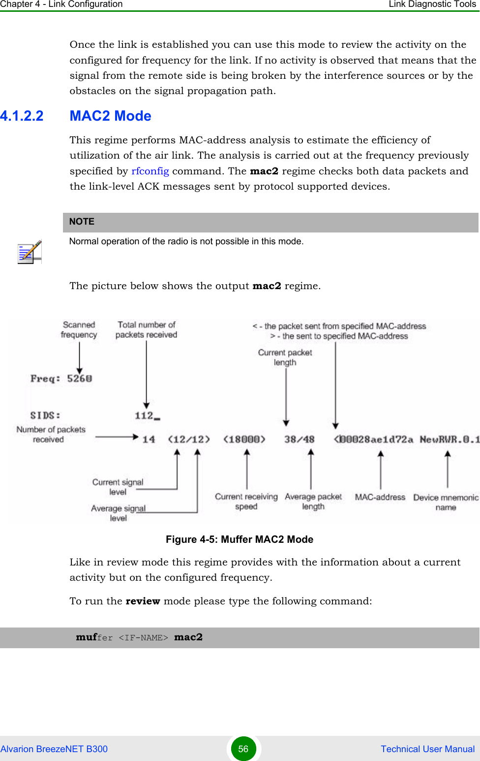 Chapter 4 - Link Configuration Link Diagnostic ToolsAlvarion BreezeNET B300 56  Technical User ManualOnce the link is established you can use this mode to review the activity on the configured for frequency for the link. If no activity is observed that means that the signal from the remote side is being broken by the interference sources or by the obstacles on the signal propagation path.4.1.2.2 MAC2 ModeThis regime performs MAC-address analysis to estimate the efficiency of utilization of the air link. The analysis is carried out at the frequency previously specified by rfconfig command. The mac2 regime checks both data packets and the link-level ACK messages sent by protocol supported devices.The picture below shows the output mac2 regime.Like in review mode this regime provides with the information about a current activity but on the configured frequency.To run the review mode please type the following command:NOTENormal operation of the radio is not possible in this mode.Figure 4-5: Muffer MAC2 Modemuffer &lt;IF-NAME&gt; mac2