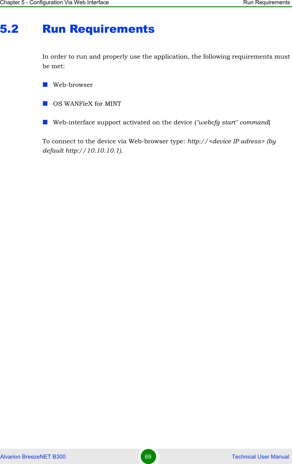 Chapter 5 - Configuration Via Web Interface Run RequirementsAlvarion BreezeNET B300 69  Technical User Manual5.2 Run RequirementsIn order to run and properly use the application, the following requirements must be met:Web-browserOS WANFleX for MINTWeb-interface support activated on the device (&quot;webcfg start&quot; command)To connect to the device via Web-browser type: http://&lt;device IP adress&gt; (by default http://10.10.10.1).