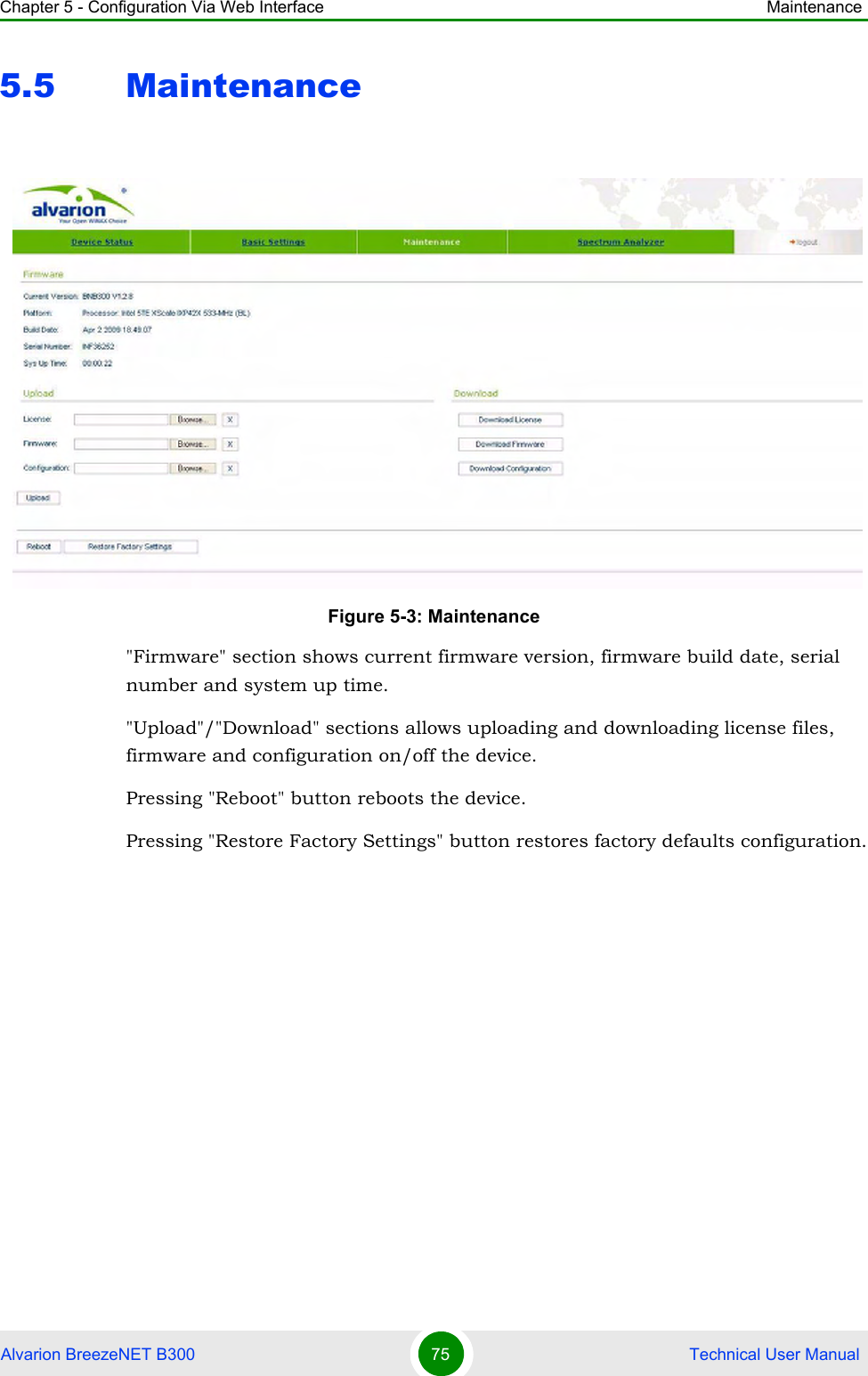 Chapter 5 - Configuration Via Web Interface MaintenanceAlvarion BreezeNET B300 75  Technical User Manual5.5 Maintenance&quot;Firmware&quot; section shows current firmware version, firmware build date, serial number and system up time.&quot;Upload&quot;/&quot;Download&quot; sections allows uploading and downloading license files, firmware and configuration on/off the device.Pressing &quot;Reboot&quot; button reboots the device.Pressing &quot;Restore Factory Settings&quot; button restores factory defaults configuration.Figure 5-3: Maintenance