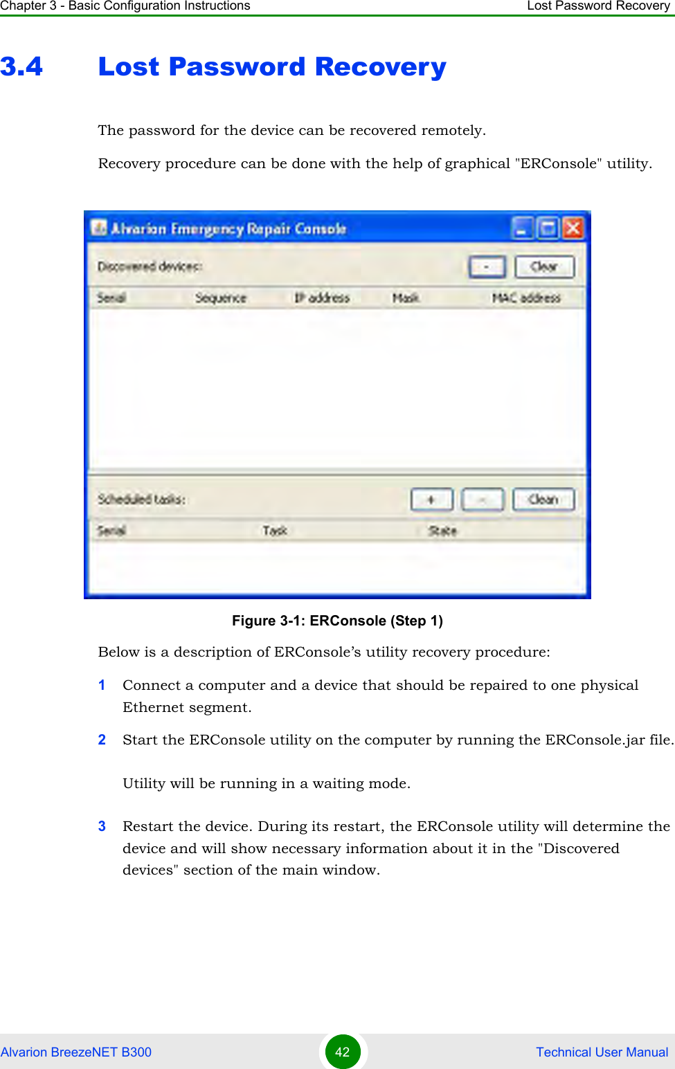 Chapter 3 - Basic Configuration Instructions Lost Password RecoveryAlvarion BreezeNET B300 42  Technical User Manual3.4 Lost Password RecoveryThe password for the device can be recovered remotely.Recovery procedure can be done with the help of graphical &quot;ERConsole&quot; utility.Below is a description of ERConsole’s utility recovery procedure:1Connect a computer and a device that should be repaired to one physical Ethernet segment.2Start the ERConsole utility on the computer by running the ERConsole.jar file.Utility will be running in a waiting mode.3Restart the device. During its restart, the ERConsole utility will determine the device and will show necessary information about it in the &quot;Discovered devices&quot; section of the main window.Figure 3-1: ERConsole (Step 1)