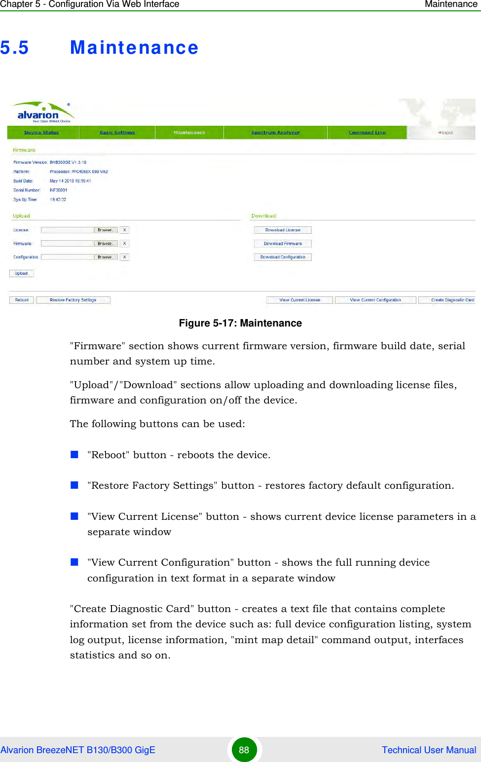 Chapter 5 - Configuration Via Web Interface MaintenanceAlvarion BreezeNET B130/B300 GigE 88  Technical User Manual5.5 Maintenance&quot;Firmware&quot; section shows current firmware version, firmware build date, serial number and system up time.&quot;Upload&quot;/&quot;Download&quot; sections allow uploading and downloading license files, firmware and configuration on/off the device.The following buttons can be used:&quot;Reboot&quot; button - reboots the device.&quot;Restore Factory Settings&quot; button - restores factory default configuration.&quot;View Current License&quot; button - shows current device license parameters in a separate window&quot;View Current Configuration&quot; button - shows the full running device configuration in text format in a separate window&quot;Create Diagnostic Card&quot; button - creates a text file that contains complete information set from the device such as: full device configuration listing, system log output, license information, &quot;mint map detail&quot; command output, interfaces statistics and so on.Figure 5-17: Maintenance