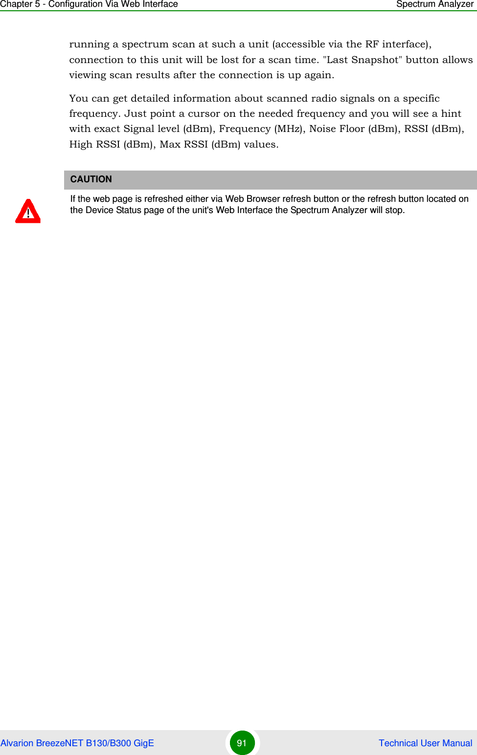 Chapter 5 - Configuration Via Web Interface Spectrum AnalyzerAlvarion BreezeNET B130/B300 GigE 91  Technical User Manualrunning a spectrum scan at such a unit (accessible via the RF interface), connection to this unit will be lost for a scan time. &quot;Last Snapshot&quot; button allows viewing scan results after the connection is up again.You can get detailed information about scanned radio signals on a specific frequency. Just point a cursor on the needed frequency and you will see a hint with exact Signal level (dBm), Frequency (MHz), Noise Floor (dBm), RSSI (dBm), High RSSI (dBm), Max RSSI (dBm) values.CAUTIONIf the web page is refreshed either via Web Browser refresh button or the refresh button located on the Device Status page of the unit&apos;s Web Interface the Spectrum Analyzer will stop.