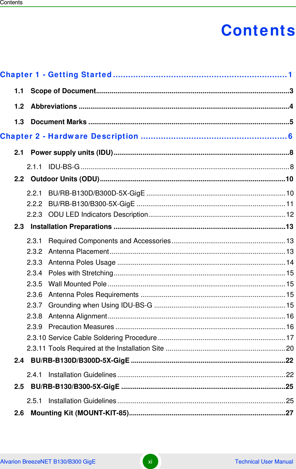 ContentsAlvarion BreezeNET B130/B300 GigE xi  Technical User ManualContentsChapter 1 - Getting Started.....................................................................11.1   Scope of Document....................................................................................................31.2   Abbreviations .............................................................................................................41.3   Document Marks ........................................................................................................5Chapter 2 - Hardware Description ..........................................................62.1   Power supply units (IDU)...........................................................................................82.1.1 IDU-BS-G............................................................................................................82.2   Outdoor Units (ODU)................................................................................................102.2.1 BU/RB-B130D/B300D-5X-GigE ........................................................................102.2.2 BU/RB-B130/B300-5X-GigE .............................................................................112.2.3 ODU LED Indicators Description.......................................................................122.3   Installation Preparations .........................................................................................132.3.1 Required Components and Accessories...........................................................132.3.2 Antenna Placement...........................................................................................132.3.3 Antenna Poles Usage .......................................................................................142.3.4 Poles with Stretching.........................................................................................152.3.5 Wall Mounted Pole............................................................................................152.3.6 Antenna Poles Requirements ...........................................................................152.3.7 Grounding when Using IDU-BS-G ....................................................................152.3.8 Antenna Alignment............................................................................................162.3.9 Precaution Measures ........................................................................................162.3.10 Service Cable Soldering Procedure..................................................................172.3.11 Tools Required at the Installation Site ..............................................................202.4   BU/RB-B130D/B300D-5X-GigE ................................................................................222.4.1 Installation Guidelines.......................................................................................222.5   BU/RB-B130/B300-5X-GigE .....................................................................................252.5.1 Installation Guidelines.......................................................................................252.6   Mounting Kit (MOUNT-KIT-85).................................................................................27