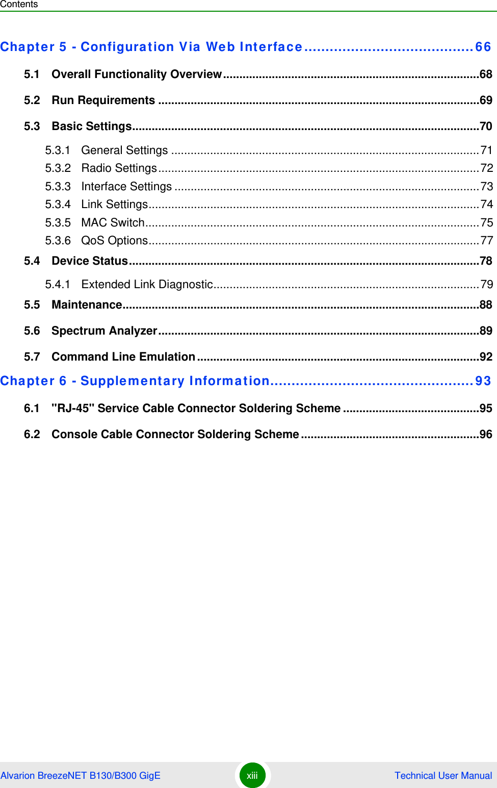 ContentsAlvarion BreezeNET B130/B300 GigE xiii  Technical User ManualChapter 5 - Configuration Via Web Interface........................................665.1   Overall Functionality Overview...............................................................................685.2   Run Requirements ...................................................................................................695.3   Basic Settings...........................................................................................................705.3.1 General Settings ...............................................................................................715.3.2 Radio Settings...................................................................................................725.3.3 Interface Settings ..............................................................................................735.3.4 Link Settings......................................................................................................745.3.5 MAC Switch.......................................................................................................755.3.6 QoS Options......................................................................................................775.4   Device Status............................................................................................................785.4.1 Extended Link Diagnostic..................................................................................795.5   Maintenance..............................................................................................................885.6   Spectrum Analyzer...................................................................................................895.7   Command Line Emulation.......................................................................................92Chapter 6 - Supplementary Information................................................936.1   &quot;RJ-45&quot; Service Cable Connector Soldering Scheme ..........................................956.2   Console Cable Connector Soldering Scheme.......................................................96