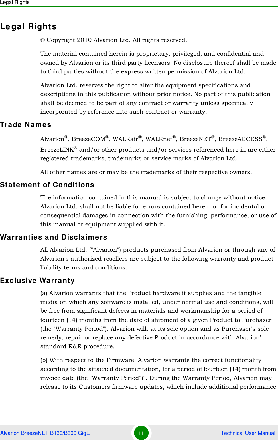 Legal RightsAlvarion BreezeNET B130/B300 GigE iii  Technical User ManualLegal Rights© Copyright 2010 Alvarion Ltd. All rights reserved.The material contained herein is proprietary, privileged, and confidential and owned by Alvarion or its third party licensors. No disclosure thereof shall be made to third parties without the express written permission of Alvarion Ltd.Alvarion Ltd. reserves the right to alter the equipment specifications and descriptions in this publication without prior notice. No part of this publication shall be deemed to be part of any contract or warranty unless specifically incorporated by reference into such contract or warranty.Trade NamesAlvarion®, BreezeCOM®, WALKair®, WALKnet®, BreezeNET®, BreezeACCESS®, BreezeLINK® and/or other products and/or services referenced here in are either registered trademarks, trademarks or service marks of Alvarion Ltd.All other names are or may be the trademarks of their respective owners.Statement of ConditionsThe information contained in this manual is subject to change without notice. Alvarion Ltd. shall not be liable for errors contained herein or for incidental or consequential damages in connection with the furnishing, performance, or use of this manual or equipment supplied with it.Warranties and DisclaimersAll Alvarion Ltd. (&quot;Alvarion&quot;) products purchased from Alvarion or through any of Alvarion&apos;s authorized resellers are subject to the following warranty and product liability terms and conditions.Exclusive Warranty(a) Alvarion warrants that the Product hardware it supplies and the tangible media on which any software is installed, under normal use and conditions, will be free from significant defects in materials and workmanship for a period of fourteen (14) months from the date of shipment of a given Product to Purchaser (the &quot;Warranty Period&quot;). Alvarion will, at its sole option and as Purchaser&apos;s sole remedy, repair or replace any defective Product in accordance with Alvarion&apos; standard R&amp;R procedure.(b) With respect to the Firmware, Alvarion warrants the correct functionality according to the attached documentation, for a period of fourteen (14) month from invoice date (the &quot;Warranty Period&quot;)&quot;. During the Warranty Period, Alvarion may release to its Customers firmware updates, which include additional performance 