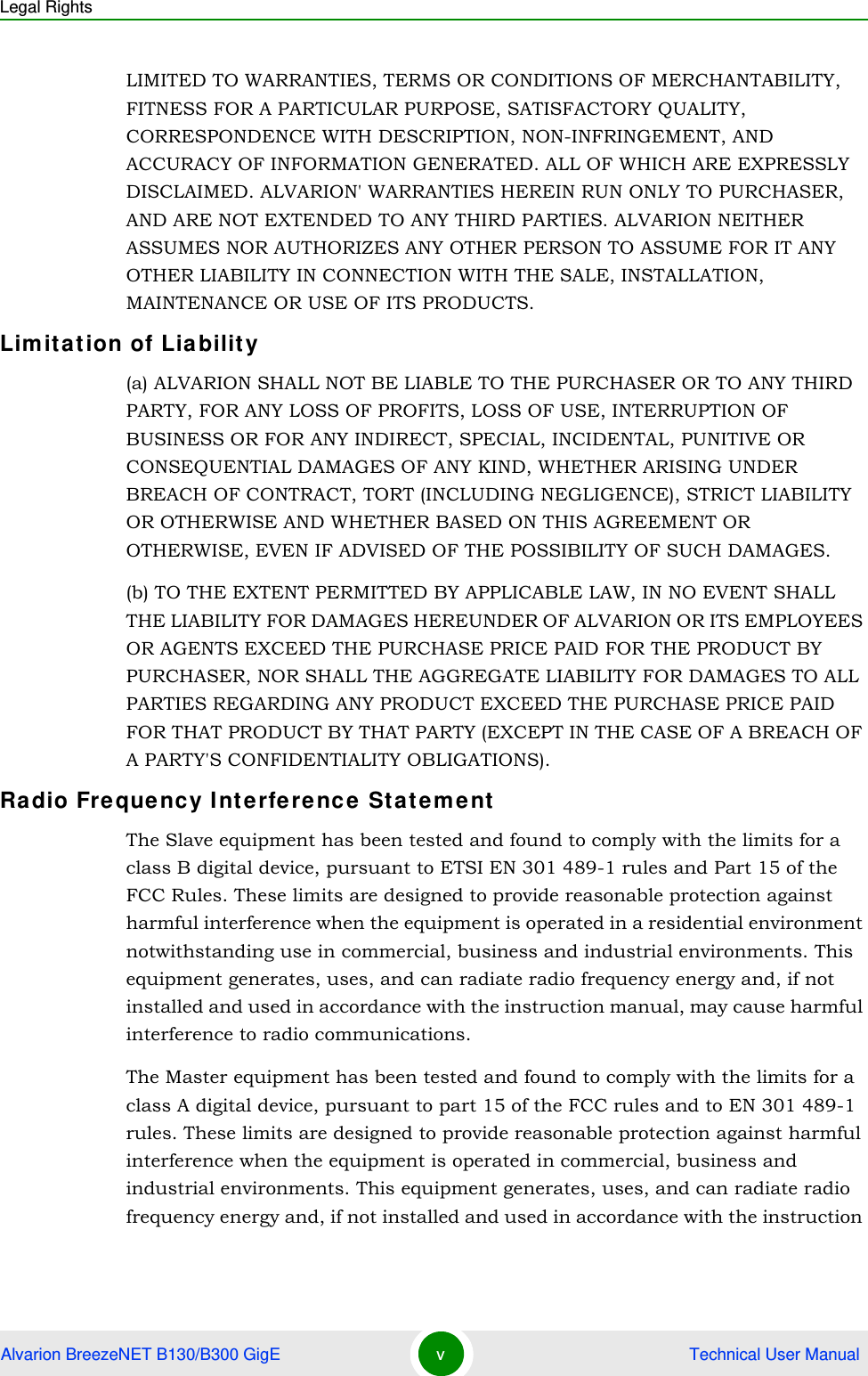 Legal RightsAlvarion BreezeNET B130/B300 GigE v Technical User ManualLIMITED TO WARRANTIES, TERMS OR CONDITIONS OF MERCHANTABILITY, FITNESS FOR A PARTICULAR PURPOSE, SATISFACTORY QUALITY, CORRESPONDENCE WITH DESCRIPTION, NON-INFRINGEMENT, AND ACCURACY OF INFORMATION GENERATED. ALL OF WHICH ARE EXPRESSLY DISCLAIMED. ALVARION&apos; WARRANTIES HEREIN RUN ONLY TO PURCHASER, AND ARE NOT EXTENDED TO ANY THIRD PARTIES. ALVARION NEITHER ASSUMES NOR AUTHORIZES ANY OTHER PERSON TO ASSUME FOR IT ANY OTHER LIABILITY IN CONNECTION WITH THE SALE, INSTALLATION, MAINTENANCE OR USE OF ITS PRODUCTS.Limitation of Liability(a) ALVARION SHALL NOT BE LIABLE TO THE PURCHASER OR TO ANY THIRD PARTY, FOR ANY LOSS OF PROFITS, LOSS OF USE, INTERRUPTION OF BUSINESS OR FOR ANY INDIRECT, SPECIAL, INCIDENTAL, PUNITIVE OR CONSEQUENTIAL DAMAGES OF ANY KIND, WHETHER ARISING UNDER BREACH OF CONTRACT, TORT (INCLUDING NEGLIGENCE), STRICT LIABILITY OR OTHERWISE AND WHETHER BASED ON THIS AGREEMENT OR OTHERWISE, EVEN IF ADVISED OF THE POSSIBILITY OF SUCH DAMAGES.(b) TO THE EXTENT PERMITTED BY APPLICABLE LAW, IN NO EVENT SHALL THE LIABILITY FOR DAMAGES HEREUNDER OF ALVARION OR ITS EMPLOYEES OR AGENTS EXCEED THE PURCHASE PRICE PAID FOR THE PRODUCT BY PURCHASER, NOR SHALL THE AGGREGATE LIABILITY FOR DAMAGES TO ALL PARTIES REGARDING ANY PRODUCT EXCEED THE PURCHASE PRICE PAID FOR THAT PRODUCT BY THAT PARTY (EXCEPT IN THE CASE OF A BREACH OF A PARTY&apos;S CONFIDENTIALITY OBLIGATIONS).Radio Frequency Interference StatementThe Slave equipment has been tested and found to comply with the limits for a class B digital device, pursuant to ETSI EN 301 489-1 rules and Part 15 of the FCC Rules. These limits are designed to provide reasonable protection against harmful interference when the equipment is operated in a residential environment notwithstanding use in commercial, business and industrial environments. This equipment generates, uses, and can radiate radio frequency energy and, if not installed and used in accordance with the instruction manual, may cause harmful interference to radio communications.The Master equipment has been tested and found to comply with the limits for a class A digital device, pursuant to part 15 of the FCC rules and to EN 301 489-1 rules. These limits are designed to provide reasonable protection against harmful interference when the equipment is operated in commercial, business and industrial environments. This equipment generates, uses, and can radiate radio frequency energy and, if not installed and used in accordance with the instruction 