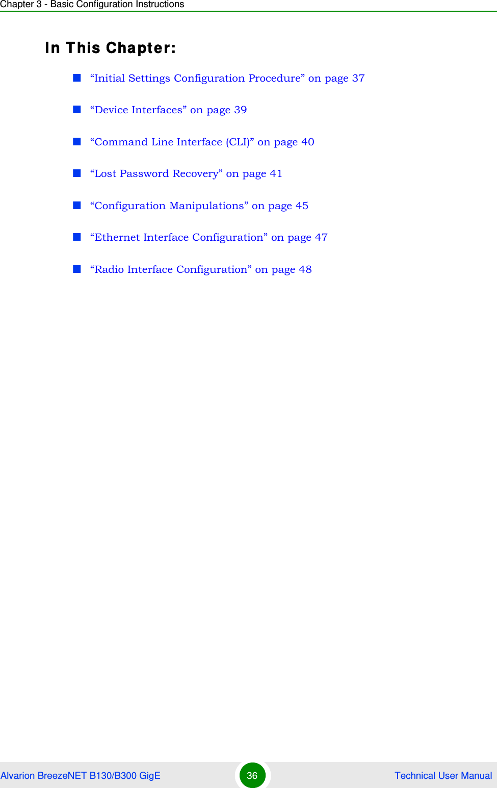 Chapter 3 - Basic Configuration InstructionsAlvarion BreezeNET B130/B300 GigE 36  Technical User ManualIn This Chapter:“Initial Settings Configuration Procedure” on page 37“Device Interfaces” on page 39“Command Line Interface (CLI)” on page 40“Lost Password Recovery” on page 41“Configuration Manipulations” on page 45“Ethernet Interface Configuration” on page 47“Radio Interface Configuration” on page 48