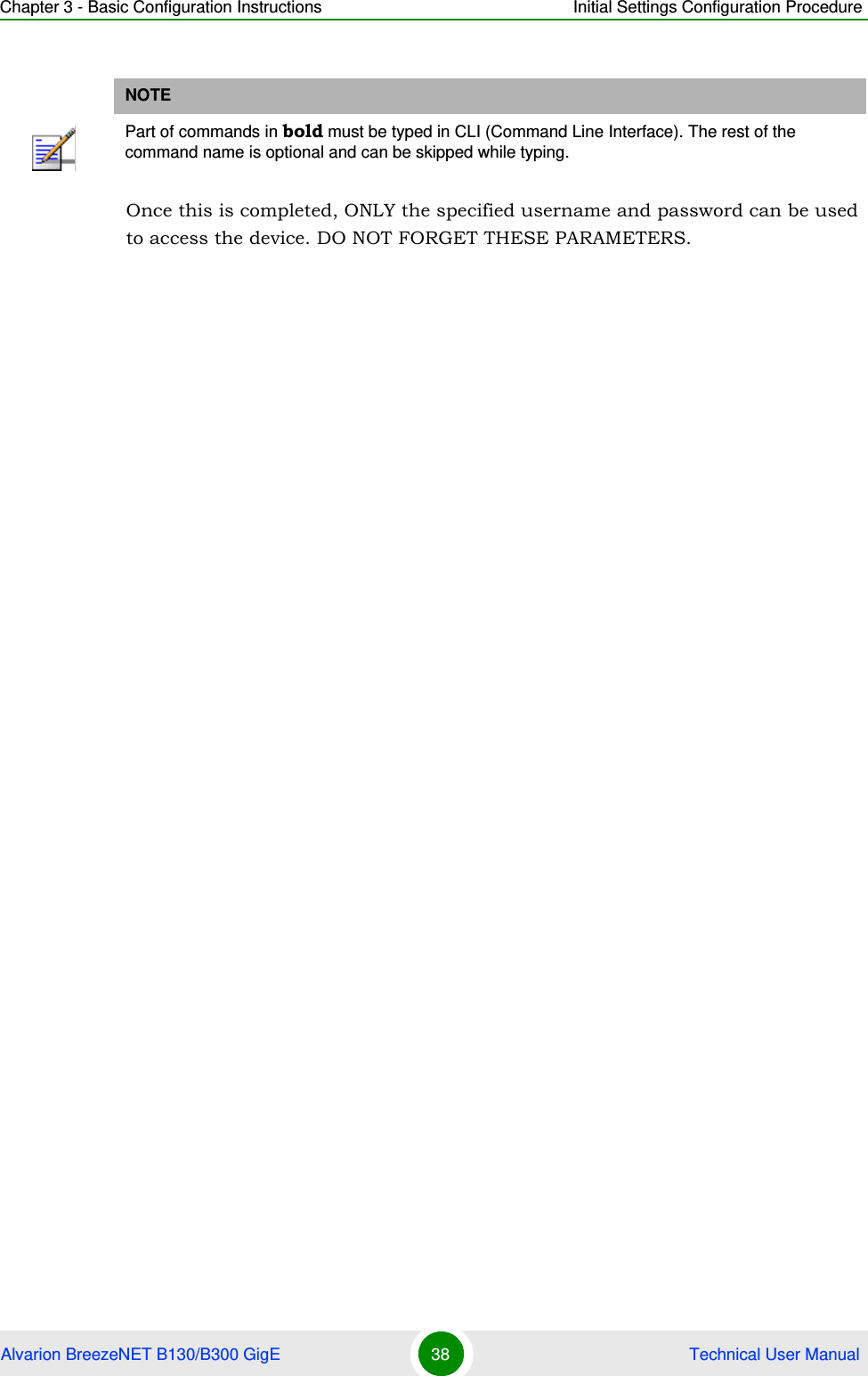Chapter 3 - Basic Configuration Instructions Initial Settings Configuration ProcedureAlvarion BreezeNET B130/B300 GigE 38  Technical User ManualOnce this is completed, ONLY the specified username and password can be used to access the device. DO NOT FORGET THESE PARAMETERS.NOTEPart of commands in bold must be typed in CLI (Command Line Interface). The rest of the command name is optional and can be skipped while typing.