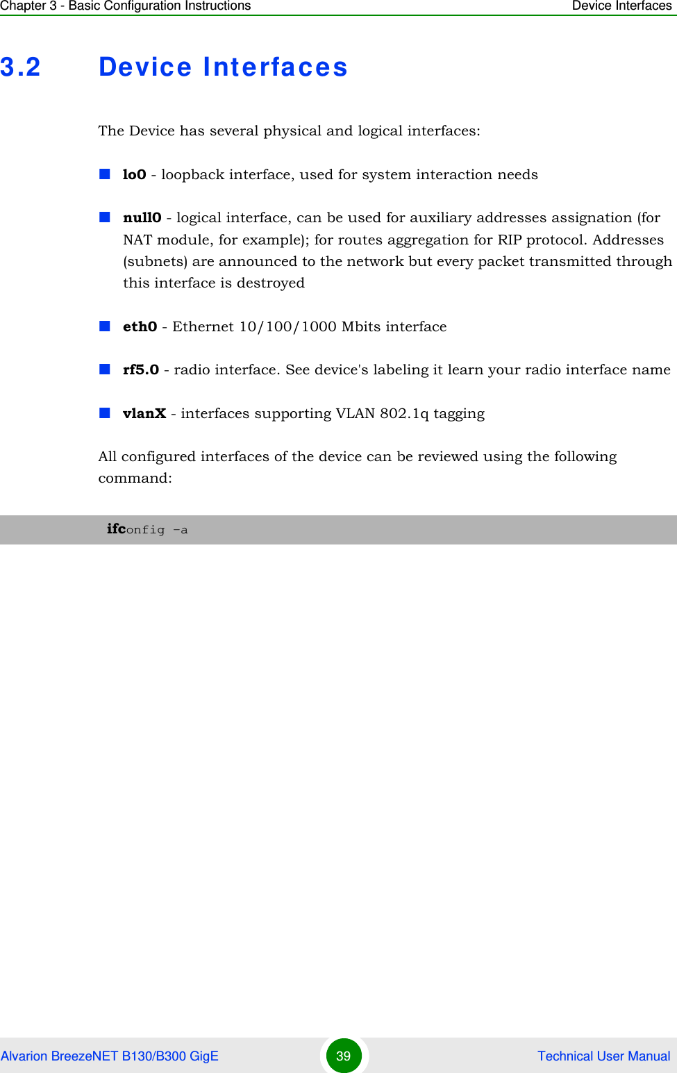 Chapter 3 - Basic Configuration Instructions Device InterfacesAlvarion BreezeNET B130/B300 GigE 39  Technical User Manual3.2 Device InterfacesThe Device has several physical and logical interfaces:lo0 - loopback interface, used for system interaction needsnull0 - logical interface, can be used for auxiliary addresses assignation (for NAT module, for example); for routes aggregation for RIP protocol. Addresses (subnets) are announced to the network but every packet transmitted through this interface is destroyedeth0 - Ethernet 10/100/1000 Mbits interfacerf5.0 - radio interface. See device&apos;s labeling it learn your radio interface namevlanX - interfaces supporting VLAN 802.1q taggingAll configured interfaces of the device can be reviewed using the following command:ifconfig -a